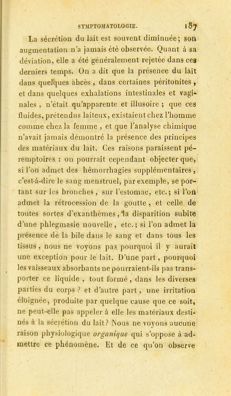 La sécrétion du lait est souvent diminuée; son augmentation n'a jamais été observée. Quant à sa déviation, elle a été généralement rejetée dans ces derniers temps. On a dit que la présence du lait dans quelques abcès , dans certaines péritonites , et dans quelques exhalations intestinales et vagi- nales , n'était qu'apparente et illusoire ; que ces fluides, prétendus laiteux, existaient chez l'homme comme chez la femme , et que l'analyse chimique n'avait jamais démontré la présence des principes des matériaux du lait. Ces raisons paraissent pé- remptoires : on pourrait cependant objecter que, si l'on admet des hémorrhagies supplémentaires, c'est-à-dire le sang menstruel, par exemple, se por- tant sur les bronches , sur l'estomac, etc.; si l'on admet la rétrocession de la goutte , et celle de toutes sortes d'exanthèmes, la disparition subitë d'une phlegmasie nouvelle , etc. ; si l'on admet la présence de la bile dans le sang et dans tous les tissus , nous ne voyons pas pourquoi il y aurait une exception pour le lait. D'une part, pourquoi les vaisseaux absorbants ne pourraient-ils pas trans- porter ce liquide , tout formé , dans les diverses parties du corps ? et d'autre part, une irritation éloignée, produite par quelque cause que ce soit, ne peut-elle pas appeler à elle les matériaux desti- nés à la sécrétion du lait? Nous ne voyons aucune raison physiologique organique qui s'oppose à ad- mettre ce phénomène. Et de ce qu'on observe