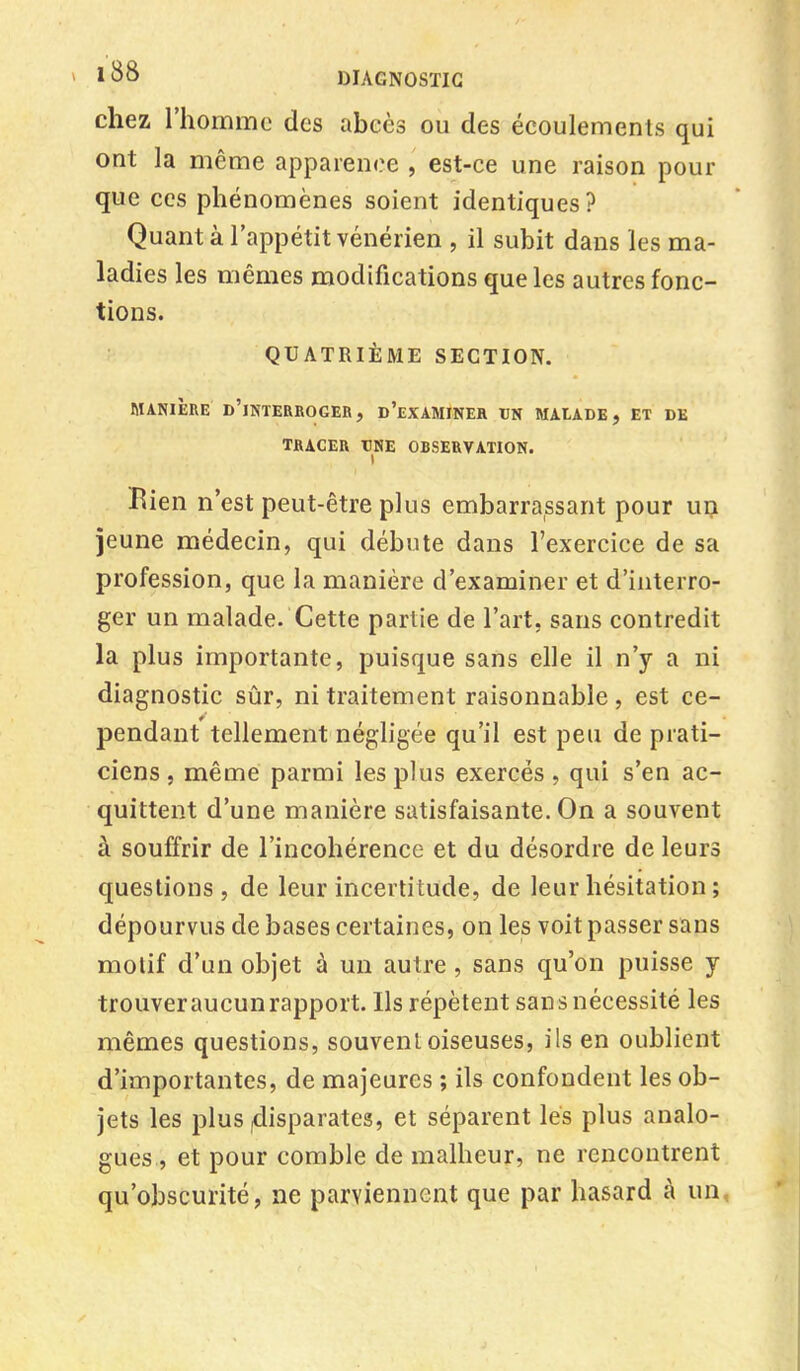 chez l'homme des abcès ou des écoulements qui ont la même apparence , est-ce une raison pour que ces phénomènes soient identiques? Quant à l'appétit vénérien , il subit dans les ma- ladies les mêmes modifications que les autres fonc- tions. QUATRIÈME SECTION. MANIÈRE D'INTERROGER, D'EXAMINER TJN MAtADE, ET DE TRACER UNE ORSERVATION. Bien n'est peut-être plus embarrassant pour un jeune médecin, qui débute dans l'exercice de sa profession, que la manière d'examiner et d'interro- ger un malade. Cette partie de l'art, sans contredit la plus importante, puisque sans elle il n'y a ni diagnostic sûr, ni traitement raisonnable , est ce- pendant tellement négligée qu'il est peu de prati- ciens , même parmi les plus exercés, qui s'en ac- quittent d'une manière satisfaisante. On a souvent à souffrir de l'incohérence et du désordre de leurs questions, de leur incertitude, de leur hésitation ; dépourvus de bases certaines, on les voit passer sans motif d'un objet à un autre , sans qu'on puisse y trouver aucun rapport. Ils répètent sans nécessité les mêmes questions, souvent oiseuses, ils en oublient d'importantes, de majeures ; ils confondent les ob- jets les plus (disparates, et séparent lés plus analo- gues , et pour comble de malheur, ne rencontrent qu'obscurité, ne parviennent que par hasard à un,