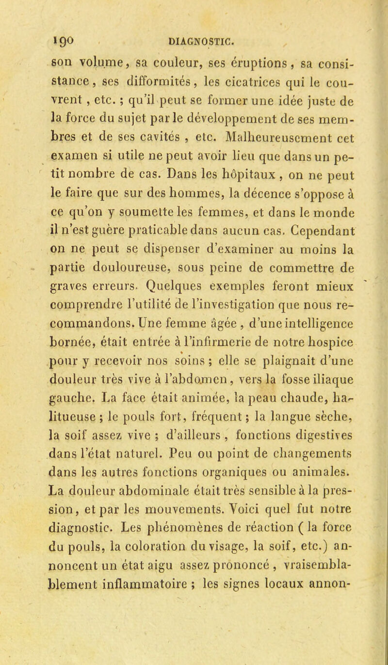 son volume, sa couleur, ses éruptions, sa consi- stance , ses difformités, les cicatrices qui le cou- vrent , etc. ; qu'il peut se former une idée juste de la force du sujet par le développement de ses mem- bres et de ses cavités , etc. Malheureusement cet examen si utile ne peut avoir lieu que dans un pe- tit nombre de cas. Dans les hôpitaux , on ne peut le faire que sur des hommes, la décence s'oppose à ce qu'on y soumette les femmes, et dans le monde il n'est guère praticable dans aucun cas. Cependant on ne peut se dispenser d'examiner au moins la partie douloureuse, sous peine de commettre de graves erreurs. Quelques exemples feront mieux comprendre l'utilité de l'investigation que nous re- commandons. Une femme âgée , d'une intelligence bornée, était entrée à l'infirmerie de notre hospice pour y recevoir nos soins ; elle se plaignait d'une douleur très vive à l'abdomen , vers la fosse iliaque gauche. La face était animée, la peau chaude, ha- litueuse ; le pouls fort, fréquent ; la langue sèche, la soif assez vive ; d'ailleurs , fonctions digestives dans l'état naturel. Peu ou point de changements dans les autres fonctions organiques ou animales. La douleur abdominale était très sensible à la pres- sion, et par les mouvements. Voici quel fut notre diagnostic. Les phénomènes de réaction ( la force du pouls, la coloration du visage, la soif, etc.) an- noncent un état aigu assez prononcé , vraisembla- blement inflammatoire ; les signes locaux annon-
