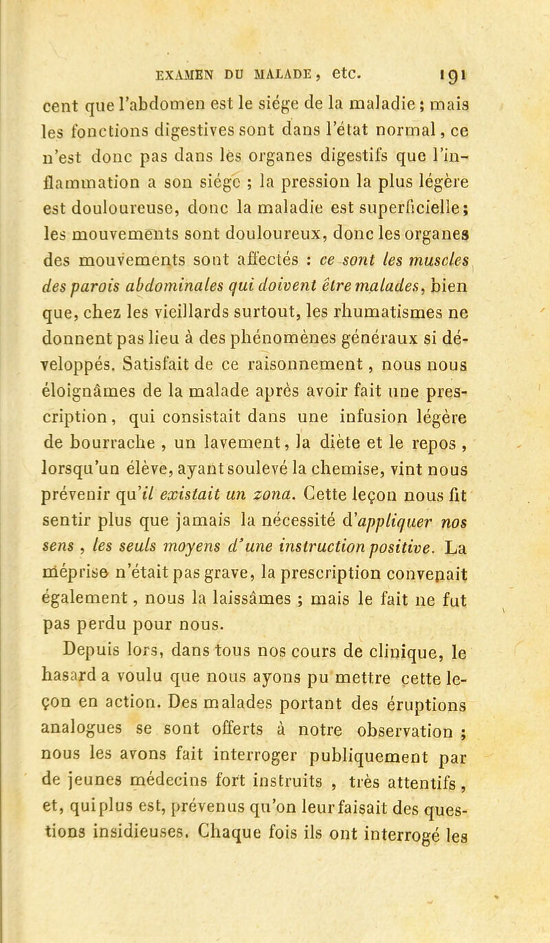 cent que l'abdomen est le siège de la maladie ; mais les fonctions digestives sont dans l'état normal, ce n'est donc pas dans lès organes digestifs que l'in- flammation a son siège ; la pression la plus légère est douloureuse, donc la maladie est superficielle; les mouvements sont douloureux, donc les organes des mouvements sont affectés : ce sont les muscles des parois abdominales qui doivent être malades, bien que, chez les vieillards surtout, les rhumatismes ne donnent pas lieu à des phénomènes généraux si dé- veloppés. Satisfait de ce raisonnement, nous nous éloignâmes de la malade après avoir fait une pres- cription , qui consistait dans une infusion légère de bourrache , un lavement, la diète et le repos , lorsqu'un élève, ayant soulevé la chemise, vint nous prévenir qu't/ existait un zona. Cette leçon nous fit sentir plus que jamais la nécessité Rappliquer nos sens , les seuls moyens d'une instruction positive. La méprise n'était pas grave, la prescription convenait également, nous la laissâmes ; mais le fait ne fut pas perdu pour nous. Depuis lors, dans tous nos cours de clinique, le hasard a voulu que nous ayons pu mettre cette le- çon en action. Des malades portant des éruptions analogues se sont offerts à notre observation ; nous les avons fait interroger publiquement par de jeunes médecins fort instruits , très attentifs , et, quiplus est, prévenus qu'on leur faisait des ques- tions insidieuses. Chaque fois ils ont interrogé les