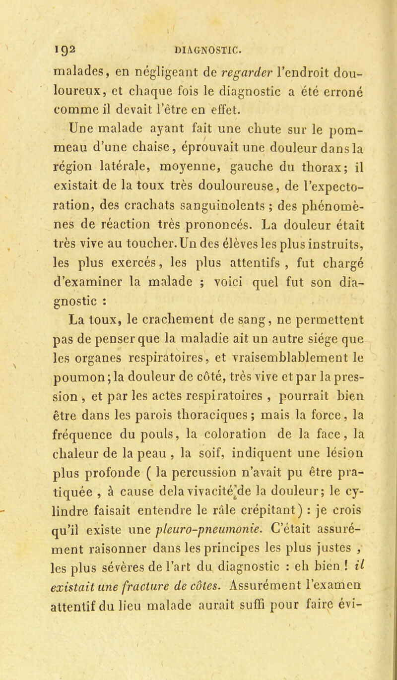 malades, en négligeant de regarder l'endroit dou- loureux, et chaque fois le diagnostic a été erroné comme il devait l'être en effet. Une malade ayant fait une chute sur le pom- meau d'une chaise, éprouvait une douleur dans la région latérale, moyenne, gauche du thorax; il existait de la toux très douloureuse, de l'expecto- ration, des crachats sanguinolents ; des phénomè- nes de réaction très prononcés. La douleur était très vive au toucher. Un des élèves les plus instruits, les plus exercés, les plus attentifs , fut chargé d'examiner la malade ; voici quel fut son dia- gnostic : La toux, le crachement de sang, ne permettent pas de penser que la maladie ait un autre siège que les organes respiratoires, et vraisemblablement le poumon ; la douleur de côté, très vive et par la pres- sion , et par les actes respiratoires , pourrait bien être dans les parois thoraciques ; mais la force, la fréquence du pouls, la coloration de la face, la chaleur de la peau , la soif, indiquent une lésion plus profonde ( la percussion n'avait pu être pra- tiquée , à cause delàvivacitéMe la douleur; le cy- lindre faisait entendre le râle crépitant) : je crois qu'il existe une pleur•o-pneumonie. C'était assuré- ment raisonner dans les principes les plus justes , les plus sévères de l'art du, diagnostic : eh bien ! il existait une fracture de côtes. Assurément l'examen attentif du lieu malade aurait suffi pour faire évi-