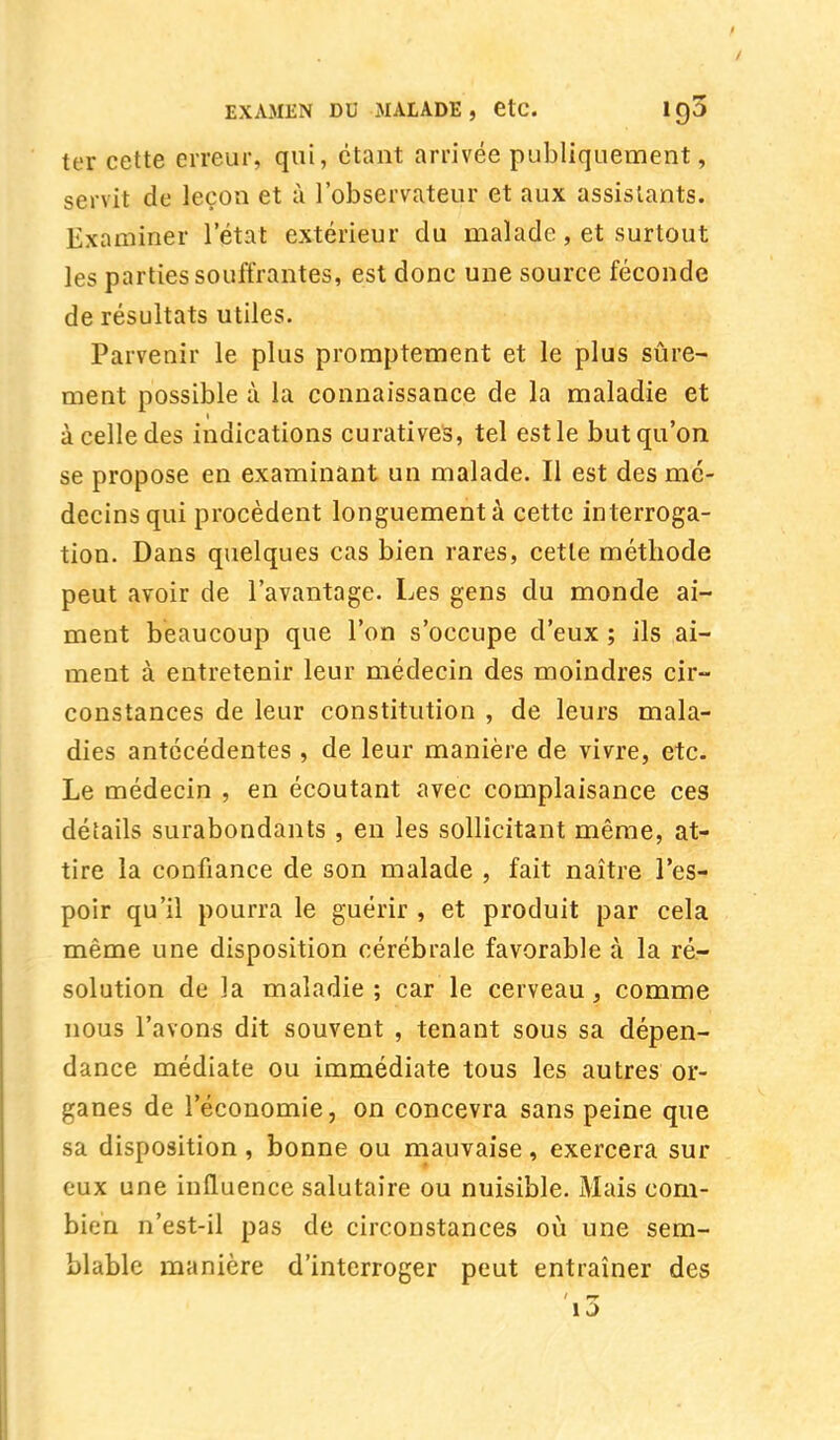 / EXAMEN DU MALADE, etc. 19a ter cette erreur, qui, étant arrivée publiquement, servit de leçon et à l'observateur et aux assistants. Examiner l'état extérieur du malade, et surtout les parties souffrantes, est donc une source féconde de résultats utiles. Parvenir le plus promptement et le plus sûre- ment possible à la connaissance de la maladie et à celle des indications curatives, tel est le but qu'on se propose en examinant un malade. Il est des mé- decins qui procèdent longuement à cette interroga- tion. Dans quelques cas bien rares, cette méthode peut avoir de l'avantage. Les gens du monde ai- ment beaucoup que l'on s'occupe d'eux ; ils ai- ment à entretenir leur médecin des moindres cir- constances de leur constitution , de leurs mala- dies antécédentes , de leur manière de vivre, etc. Le médecin , en écoutant avec complaisance ces détails surabondants , en les sollicitant même, at- tire la confiance de son malade , fait naître l'es- poir qu'il pourra le guérir , et produit par cela même une disposition cérébrale favorable à la ré- solution de la maladie; car le cerveau, comme nous l'avons dit souvent , tenant sous sa dépen- dance médiate ou immédiate tous les autres or- ganes de l'économie, on concevra sans peine que sa disposition , bonne ou mauvaise, exercera sur eux une influence salutaire ou nuisible. Mais com- bien n'est-il pas de circonstances où une sem- blable manière d'interroger peut entraîner des 1 j