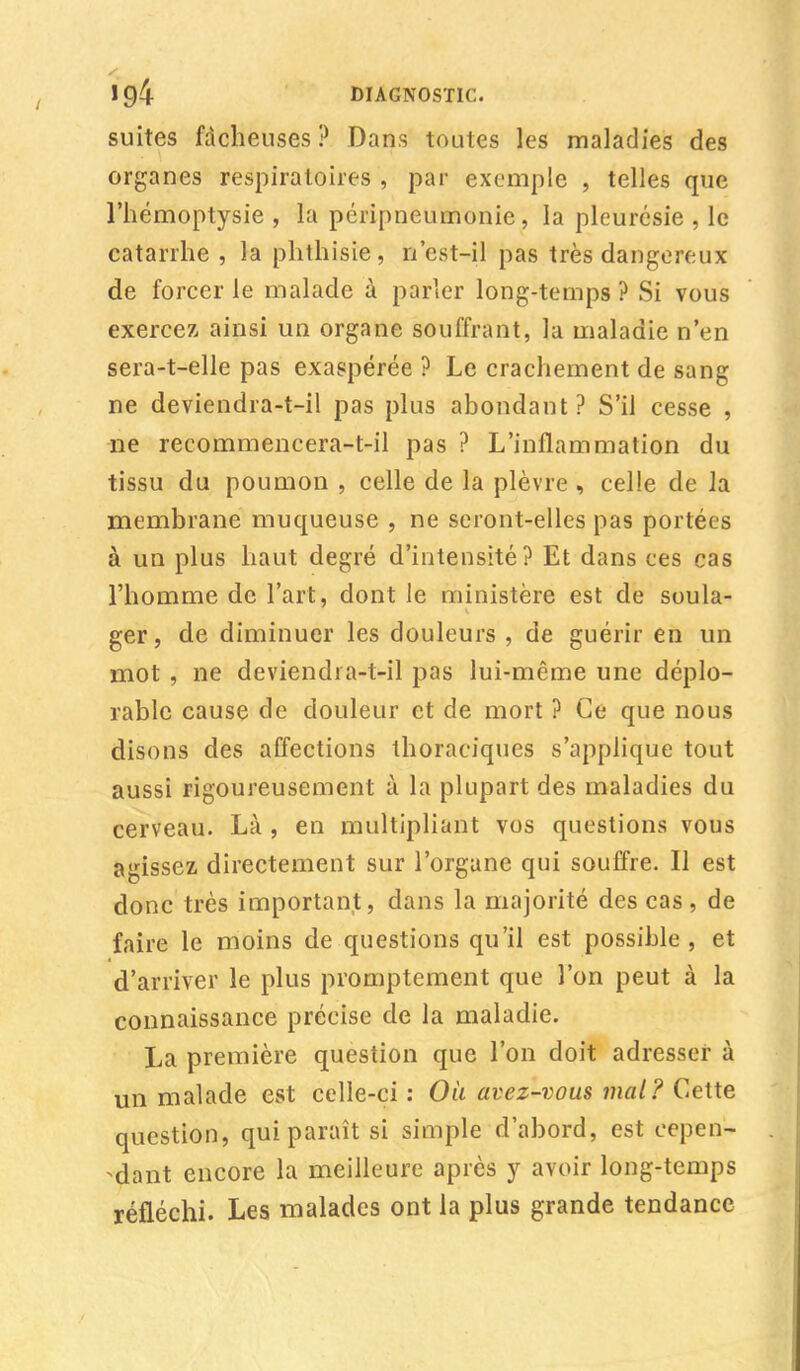 suites fâcheuses ? Dans toutes les maladies des organes respiratoires , par exemple , telles que l'hémoptysie , la péripneumonie, la pleurésie , le catarrhe , la phthisie, û'est-il pas très dangereux de forcer le malade à parler long-temps ? Si vous exercez ainsi un organe souffrant, la maladie n'en sera-t-elle pas exaspérée ? Le crachement de sang ne deviendra-t-il pas plus abondant ? S'il cesse , ne recommencera-t-il pas ? L'inflammation du tissu du poumon , celle de la plèvre , celle de la membrane muqueuse , ne seront-elles pas portées à un plus haut degré d'intensité? Et dans ces cas l'homme de l'art, dont le ministère est de soula- ger, de diminuer les douleurs , de guérir en un mot , ne deviendra-t-il pas lui-même une déplo- rable cause de douleur et de mort ? Ce que nous disons des affections thoraciques s'applique tout aussi rigoureusement à la plupart des maladies du cerveau. Là , en multipliant vos questions vous agissez directement sur l'organe qui souffre. Il est donc très important, dans la majorité des cas , de faire le moins de questions qu'il est possible , et d'arriver le plus promptement que l'on peut à la connaissance précise de la maladie. La première question que l'on doit adresser à un malade est celle-ci : Où avez-vous mal? Cette question, qui paraît si simple d'abord, est cepen- dant encore la meilleure après y avoir long-temps réfléchi. Les malades ont la plus grande tendance