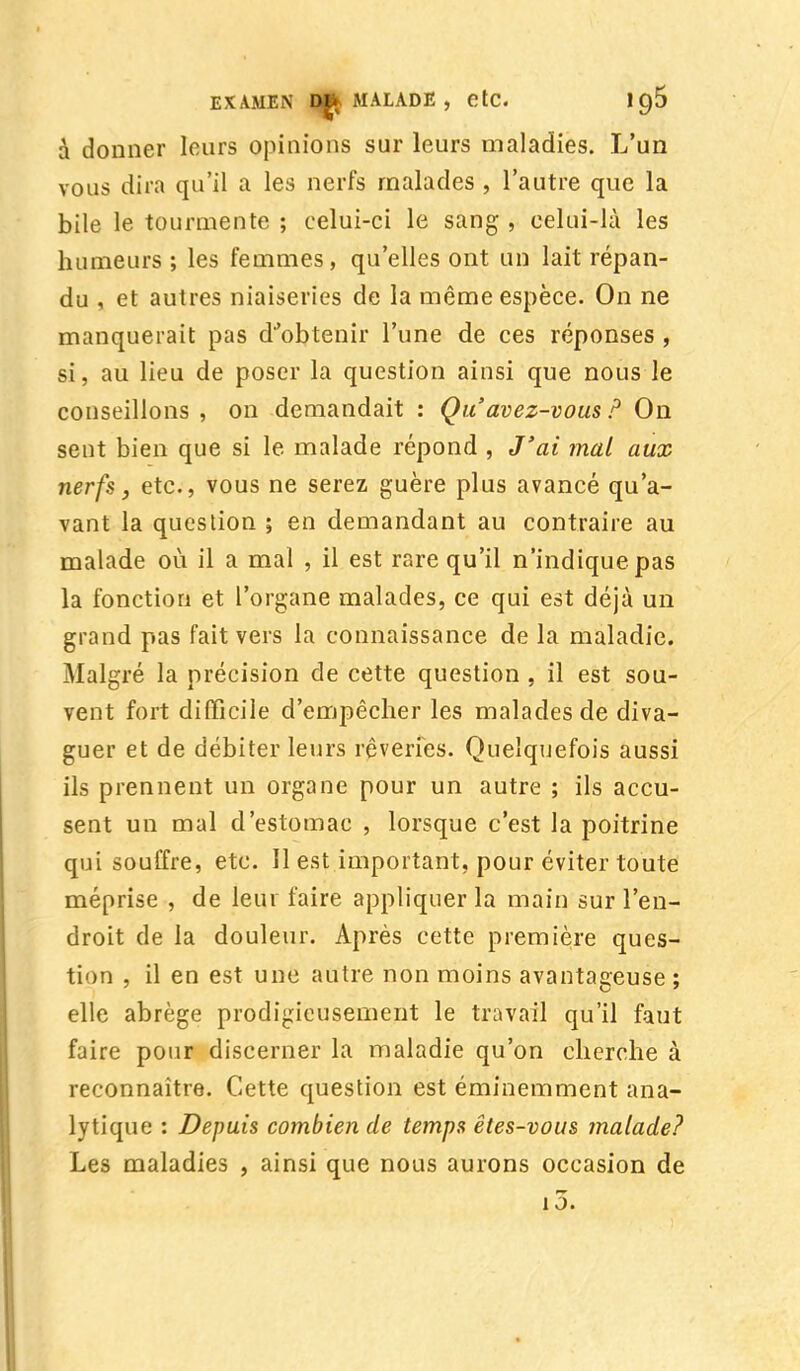 à donner leurs opinions sur leurs maladies. L'un vous dira qu'il a les nerfs malades , l'autre que la bile le tourmente ; celui-ci le sang , celui-là les humeurs ; les femmes, qu'elles ont un lait répan- du , et autres niaiseries de la même espèce. On ne manquerait pas d'obtenir l'une de ces réponses , si, au lieu de poser la question ainsi que nous le conseillons , on demandait : Qu'avez-vous ? On sent bien que si le malade répond , J'ai mal aux nerfs, etc., vous ne serez guère plus avancé qu'a- vant la question ; en demandant au contraire au malade où il a mal , il est rare qu'il n'indique pas la fonction et l'organe malades, ce qui est déjà un grand pas fait vers la connaissance de la maladie. Malgré la précision de cette question , il est sou- vent fort difficile d'empêcher les malades de diva- guer et de débiter leurs rêveries. Quelquefois aussi ils prennent un organe pour un autre ; ils accu- sent un mal d'estomac , lorsque c'est la poitrine qui souffre, etc. Il est important, pour éviter toute méprise , de leur faire appliquer la main sur l'en- droit de la douleur. Après cette première ques- tion , il en est une autre non moins avantageuse ; elle abrège prodigieusement le travail qu'il faut faire pour discerner la maladie qu'on cherche à reconnaître. Cette question est éminemment ana- lytique : Depuis combien de temps êtes-vous malade? Les maladies , ainsi que nous aurons occasion de i5.