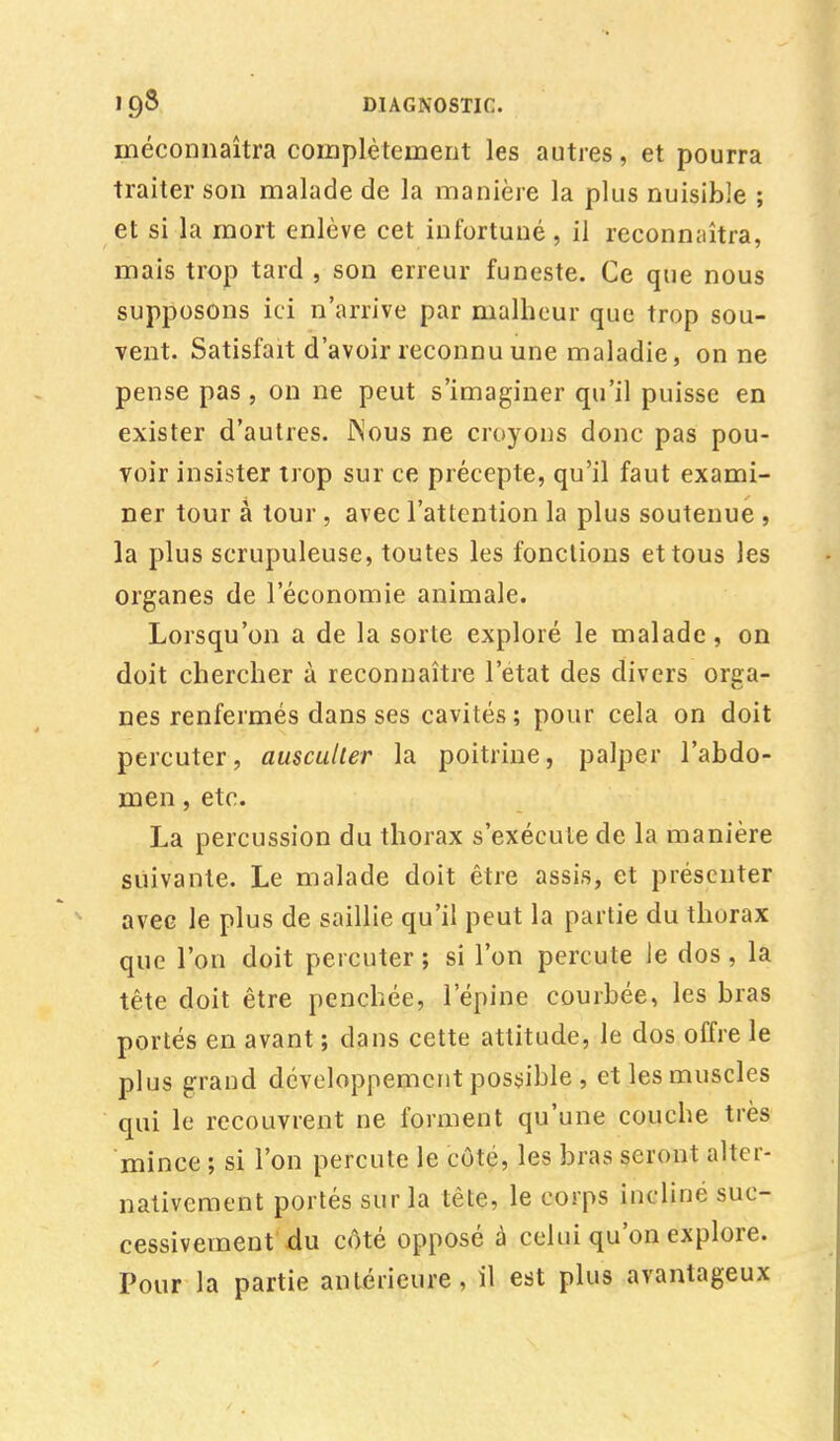 1 Ç)8 DIAGNOSTIC. méconnaîtra complètement les autres, et pourra traiter son malade de la manière la plus nuisible ; et si la mort enlève cet infortuné, il reconnaîtra, mais trop tard , son erreur funeste. Ce que nous supposons ici n'arrive par malheur que trop sou- vent. Satisfait d'avoir reconnu une maladie, on ne pense pas, on ne peut s'imaginer qu'il puisse en exister d'autres. iNous ne croyons donc pas pou- voir insister trop sur ce précepte, qu'il faut exami- ner tour à tour , avec l'attention la plus soutenue , la plus scrupuleuse, toutes les fonctions et tous les organes de l'économie animale. Lorsqu'on a de la sorte exploré le malade, on doit chercher à reconnaître l'état des divers orga- nes renfermés dans ses cavités; pour cela on doit percuter, ausculter la poitrine, palper l'abdo- men , etc. La percussion du thorax s'exécute de la manière suivante. Le malade doit être assis, et présenter avec le plus de saillie qu'il peut la partie du thorax que l'on doit percuter ; si l'on percute le dos , la tête doit être penchée, l'épine courbée, les bras portés en avant ; dans cette attitude, le dos offre le plus grand développement possible , et les muscles qui le recouvrent ne forment qu'une couche très mince ; si l'on percute le côté, les bras seront alter- nativement portés sur la tête, le corps incliné suc- cessivement -du côté opposé à celui qu'on explore. Pour la partie antérieure, il est plus avantageux