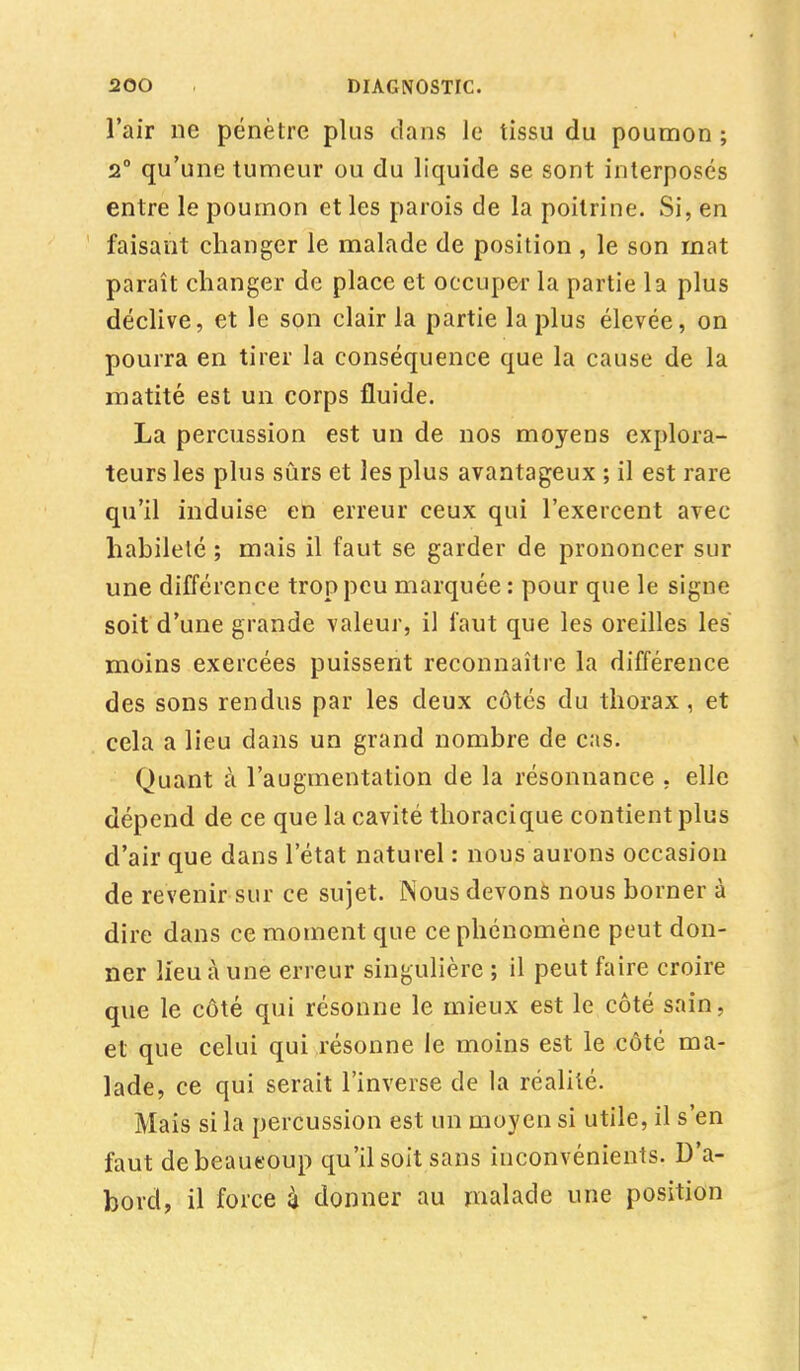 l'air ne pénètre plus dans Je tissu du poumon ; 2° qu'une tumeur ou du liquide se sont interposés entre le poumon et les parois de la poitrine. Si, en faisant changer le malade de position , le son mat paraît changer de place et occuper la partie la plus déclive, et le son clair la partie la plus élevée, on pourra en tirer la conséquence que la cause de la matité est un corps fluide. La percussion est un de nos moyens explora- teurs les plus sûrs et les plus avantageux ; il est rare qu'il induise en erreur ceux qui l'exercent avec habileté ; mais il faut se garder de prononcer sur une différence trop peu marquée: pour que le signe soit d'une grande valeur, il faut que les oreilles les moins exercées puissent reconnaître la différence des sons rendus par les deux côtés du thorax, et cela a lieu dans un grand nombre de cas. Quant à l'augmentation de la résonnanee . elle dépend de ce que la cavité thoracique contient plus d'air que dans l'état naturel : nous aurons occasion de revenir sur ce sujet. JNous devons nous borner à dire dans ce moment que ce phénomène peut don- ner lieu à une erreur singulière ; il peut faire croire que le côté qui résonne le mieux est le côté sain, et que celui qui résonne le moins est le côté ma- lade, ce qui serait l'inverse de la réalité. Mais si la percussion est un moyen si utile, il s'en faut de beaucoup qu'il soit sans inconvénients. D'a- bord, il force 4 donner au malade une position