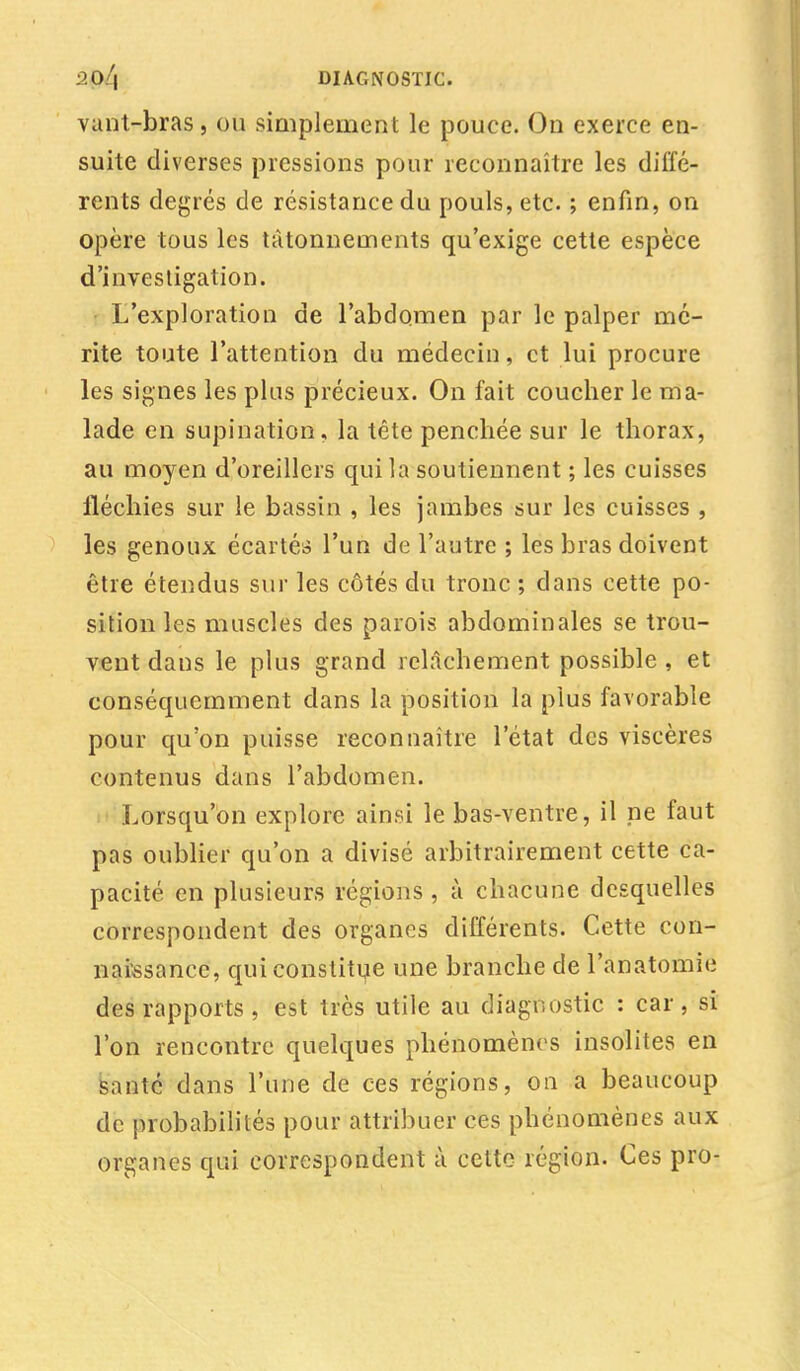 vant-bras, ou simplement le pouce. On exerce en- suite diverses pressions pour reconnaître les diffé- rents degrés de résistance du pouls, etc. ; enfin, on opère tous les tâtonnements qu'exige cette espèce d'investigation. L'exploration de l'abdomen par le palper mé- rite toute l'attention du médecin, et lui procure les signes les plus précieux. On fait coucher le ma- lade en supination, la tête penchée sur le thorax, au moyen d'oreillers qui la soutiennent ; les cuisses fléchies sur le bassin , les jambes sur les cuisses , les genoux écartés l'un de l'autre ; les bras doivent être étendus sur les côtés du tronc ; dans cette po- sition les muscles des parois abdominales se trou- vent dans le plus grand relâchement possible , et conséquemment dans la position la plus favorable pour qu'on puisse reconnaître l'état des viscères contenus dans l'abdomen. Lorsqu'on explore ainsi le bas-ventre, il ne faut pas oublier qu'on a divisé arbitrairement cette ca- pacité en plusieurs régions , à chacune desquelles correspondent des organes différents. Cette con- naissance, qui constitue une branche de l'anatomie des rapports , est très utile au diagnostic : car , si l'on rencontre quelques phénomènes insolites en santé dans l'une de ces régions, on a beaucoup de probabilités pour attribuer ces phénomènes aux organes qui correspondent à cette région. Ces pro-