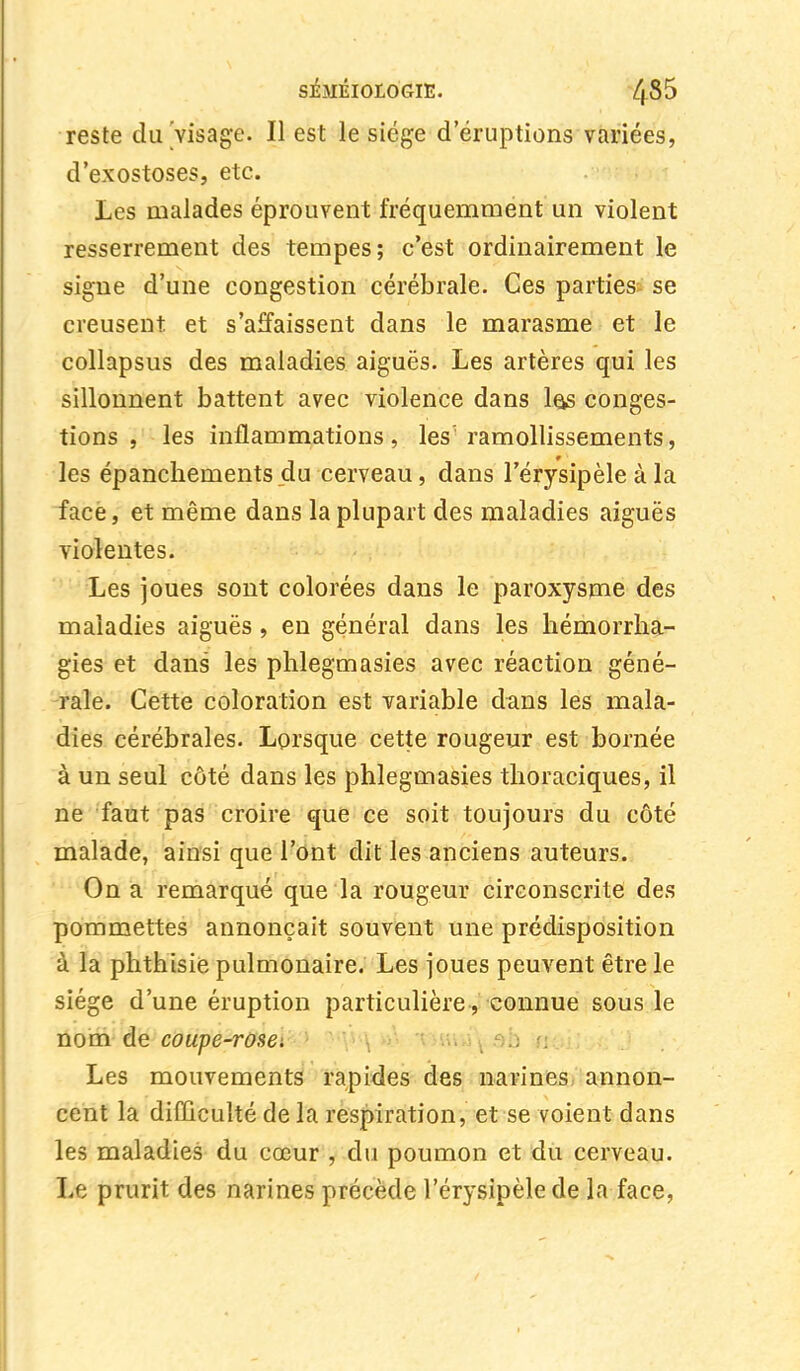 reste du Visage. Il est le siège d'éruptions variées, d'exostoses, etc. Les malades éprouvent fréquemment un violent resserrement des tempes; c'est ordinairement le signe d'une congestion cérébrale. Ces parties se creusent et s'affaissent dans le marasme et le collapsus des maladies aiguës. Les artères qui les sillonnent battent avec violence dans 1qs conges- tions , les inflammations , les' ramollissements, les épanchements du cerveau, dans l'érysipèle à la face, et même dans la plupart des maladies aiguës violentes. Les joues sont colorées dans le paroxysme des maladies aiguës, en général dans les hémorrha- gies et dans les phlegmasies avec réaction géné- rale. Cette coloration est variable dans les mala- dies cérébrales. Lorsque cette rougeur est bornée à un seul côté dans les phlegmasies thoraciques, il ne faut pas croire que ce soit toujours du côté malade, ainsi que l'ont dit les anciens auteurs. On a remarqué que la rougeur circonscrite des pommettes annonçait souvent une prédisposition à la phthisie pulmonaire. Les joues peuvent être le siège d'une éruption particulière , connue sous le nom de coupe-rosei Les mouvements rapides des narines annon- cent la difficulté de la respiration, et se voient dans les maladies du cœur , du poumon et du cerveau. Le prurit des narines précède l'érysipèle de la face,