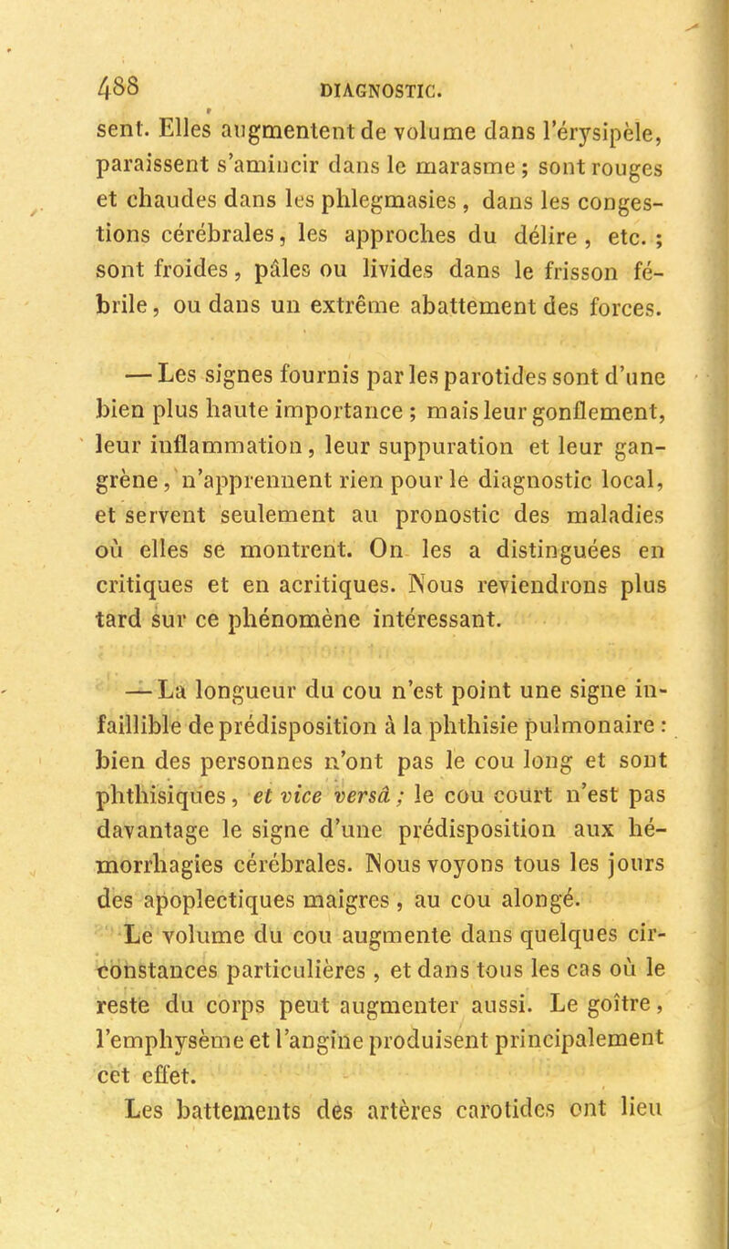 sent. Elles augmentent de volume dans l'érysipèle, paraissent s'amiucir dans le marasme ; sont rouges et chaudes dans les phlegmasies , dans les conges- tions cérébrales, les approches du délire , etc. ; sont froides, pâles ou livides dans le frisson fé- brile , ou dans un extrême abattement des forces. — Les signes fournis par les parotides sont d'une bien plus haute importance ; mais leur gonflement, leur inflammation , leur suppuration et leur gan- grène/n'apprennent rien pour le diagnostic local, et servent seulement au pronostic des maladies où elles se montrent. On les a distinguées en critiques et en acritiques. Nous reviendrons plus tard sur ce phénomène intéressant. — La longueur du cou n'est point une signe in- faillible de prédisposition à la phthisie pulmonaire : bien des personnes n'ont pas le cou long et sont phthisiques, et vice versâ ; le cou court n'est pas davantage le signe d'une prédisposition aux hé- morrhagies cérébrales. Nous voyons tous les jours des apoplectiques maigres , au cou alongé. Le volume du cou augmente dans quelques cir- constances particulières, et dans tous les cas où le reste du corps peut augmenter aussi. Le goitre, l'emphysème et l'angine produisent principalement cet effet. Les battements des artères carotides ont lieu