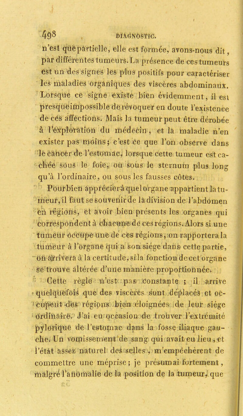 I 4£)8 DIAGNOSTIC. n'est que partielle, elle est formée, avons-nous dit, par différentes tumeurs.La présence de ces tumeurs est un des signes les plus positifs pour caractériser les maladies organiques des viscères abdominaux. Lorsque ce signe existe bien évidemment, il est presqueimpossible de révoquer en doute l'existence de ces affections. Mais la tumeur peut être dérobée à l'exploration du médecin , et la maladie n'en exister pas moins; c'est ce que l'on observe dans le cancer de l'estomac, lorsque cette tumeur est ca- chée sous le foie, ou sous le sternum plus long qu'à l'ordinaire, ou sous les fausses côtes. Pourbien appréciera quel organe appartient latu- meur,il faut se souvenir de la division de l'abdomen en régions, et avoir bien présents les organes qui correspondent à chacune de ces régions. Alors si une tumeur occupe une de ces régions, on rapportera la tumeur à l'organe qui a son siège dans* cette partie, on arrivera à la certitude, si la fonction de cet organe se trouve altérée d'une manière proportionnée. Cette règle n'est pas Constante ; il arrive -quelquefois que des viscères sont déplacés et oc- 'cu-^Ht-dès régions bien éloignées de leur siège ordinaire. J'ai eu occasion de trouver l'extrémité pylorique de l'estomac dans la fosse iliaque gau- che. Un vomissement de sang qui avait eu lieu, et l'état assez naturel des selles , m'empêchèrent de commettre une méprise; je présumai fortement, malgré l'anomalie de la position de la tumeur, que