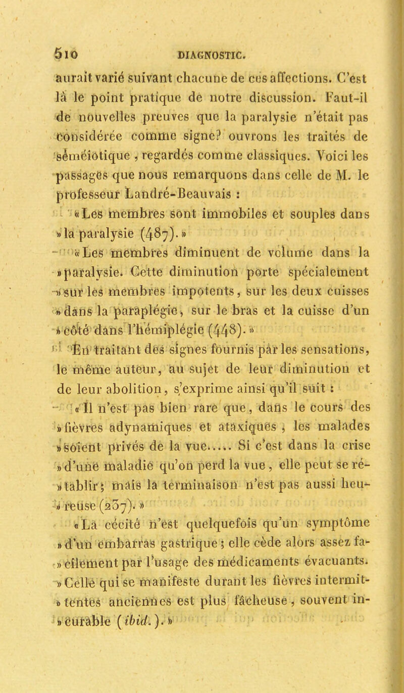 aurait varié suivant chacune de désaffections. C'est là le point pratique de notre discussion. Faut-il de nouvelles preuves que la paralysie n'était pas Considérée comme signe? ouvrons les traités de séméiolique , regardés comme classiques. Voici les passages que nous remarquons dans celle de M. le professeur Landré-Beauvais : «Les membres sont immobiles et souples dans » la paralysie (487)- » « Les membres diminuent de volume dans la «paralysie. Cette diminution porte spécialement «sur les membres impotents, sur les deux cuisses «dans la paraplégie, sur le bras et la cuisse d'un a Côté dans l'hémiplégie (448)-  En traitant des signes fournis parles sensations, le même auteur, au sujet de leur diminution et de leur abolition, s'exprime ainsi qu'il suit : ail n'est pas bien rare que, dans le cours des » lièvres adynamiques et ataxiquës , les malades » soient privés de la vue Si c'est dans la crise «d'une maladie qu'on perd la vue , elle peut se ré- »tablir ; mais la terminaison n'est pas aussi heu- » reuse (207). » «La cécité n'est quelquefois qu'un symptôme » d'un embarras gastrique ; elle cède alors assez fa- » cilement par l'usage des médicaments évacuants. » Celle qui se manifeste durant les fièvres intermit- 0 tentes anciennes est plus fâcheuse, souvent in- » curable (ibid.). »