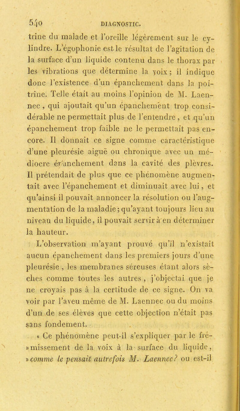 trine du malade et l'oreille légèrement sur le cy- lindre. L egophonie est le résultat de l'agitation de la surface d'un liquide contenu dans le thorax par les vibrations que détermine la yoix ; il indique donc l'existence d'un épanchement dans la poi- trine. Telle était au moins l'opinion de M. Laen- nec , qui ajoutait qu'un épanchement trop consi- dérable ne permettait plus de l'entendre, et .qu'un épanchement trop faible ne le permettait pas en- core. Il donnait ce signe comme caractéristique d'une pleurésie aiguë ou chronique avec un mé- diocre éranchement dans la cavité des plèvres. Il prétendait de plus que ce phénomène augmen- tait avec l'épanchement et diminuait avec lui, et qu'ainsi il pouvait annoncer la résolution ou l'aug- mentation de la maladie;qu'ayant toujours lieu au niveau du liquide, il pouvait servir à'en déterminer la hauteur. L'observation m'ayant prouvé qu'il n'existait aucun épanchement dans les premiers jours d'une pleurésie , les membranes séreuses étant alors sè- ches comme toutes les autres , j'objectai que je ne croyais pas à la certitude de ce signe. On va voir par l'aveu même de M. Laennec ou du moins d'un de ses élèves que cette objection n'était pas sans fondement. « Ce phénomène peut-il s'expliquer par le fré- «missement de la voix à la-surface du liquide, » comme le pensait autrefois M- Laennec? ou est-il