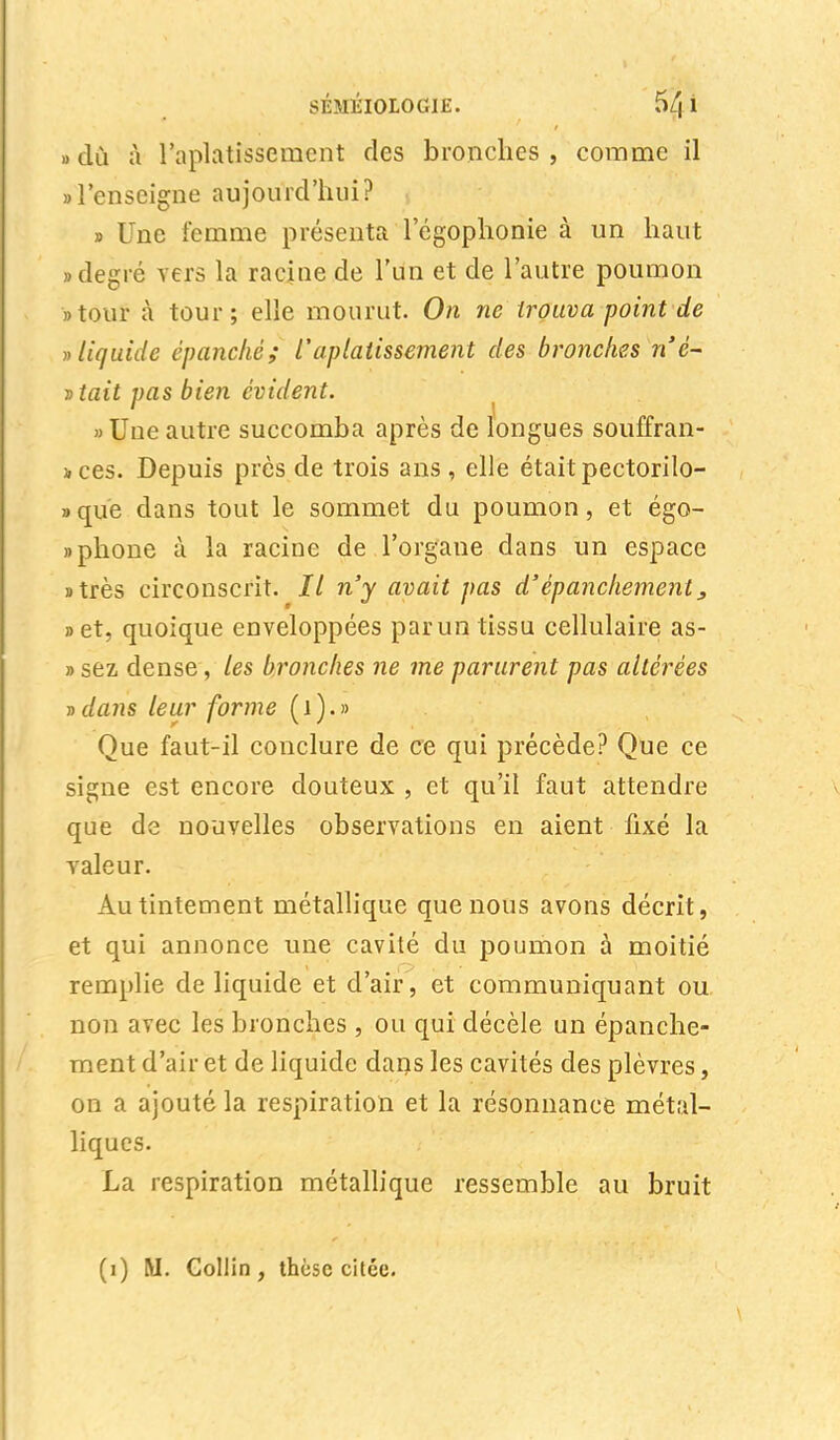 «du à l'aplatissement des bronches, comme il «l'enseigne aujourd'hui? , » Une femme présenta 1 egophonie à un haut «degré vers la racine de l'un et de l'autre poumon «tour à tour; elle mourut. On ne trouva point de » liquide épanché; l'aplatissement des bronches n'è- vtait pas bien évident. «Uneautre succomba après de longues souffran- ices. Depuis près de trois ans, elle était pectorilo- «que dans tout le sommet du poumon, et égo- » phone à la racine de l'organe dans un espace «très circonscrit. Il n'y avait pas d'épanchement} »et, quoique enveloppées par un tissu cellulaire as- » sez dense, les bronches ne me parurent pas altérées vdans leur forme (1).» Que faut-il conclure de ce qui précède? Que ce signe est encore douteux , et qu'il faut attendre que de nouvelles observations en aient fixé la valeur. Au tintement métallique que nous avons décrit, et qui annonce une cavité du poumon à moitié remplie de liquide et d'air, et communiquant ou non avec les bronches, ou qui décèle un épanche- ment d'air et de liquide dans les cavités des plèvres, on a ajouté la respiration et la résonnance métal- liques. La respiration métallique ressemble au bruit (i) M. Collin, thèse citée.