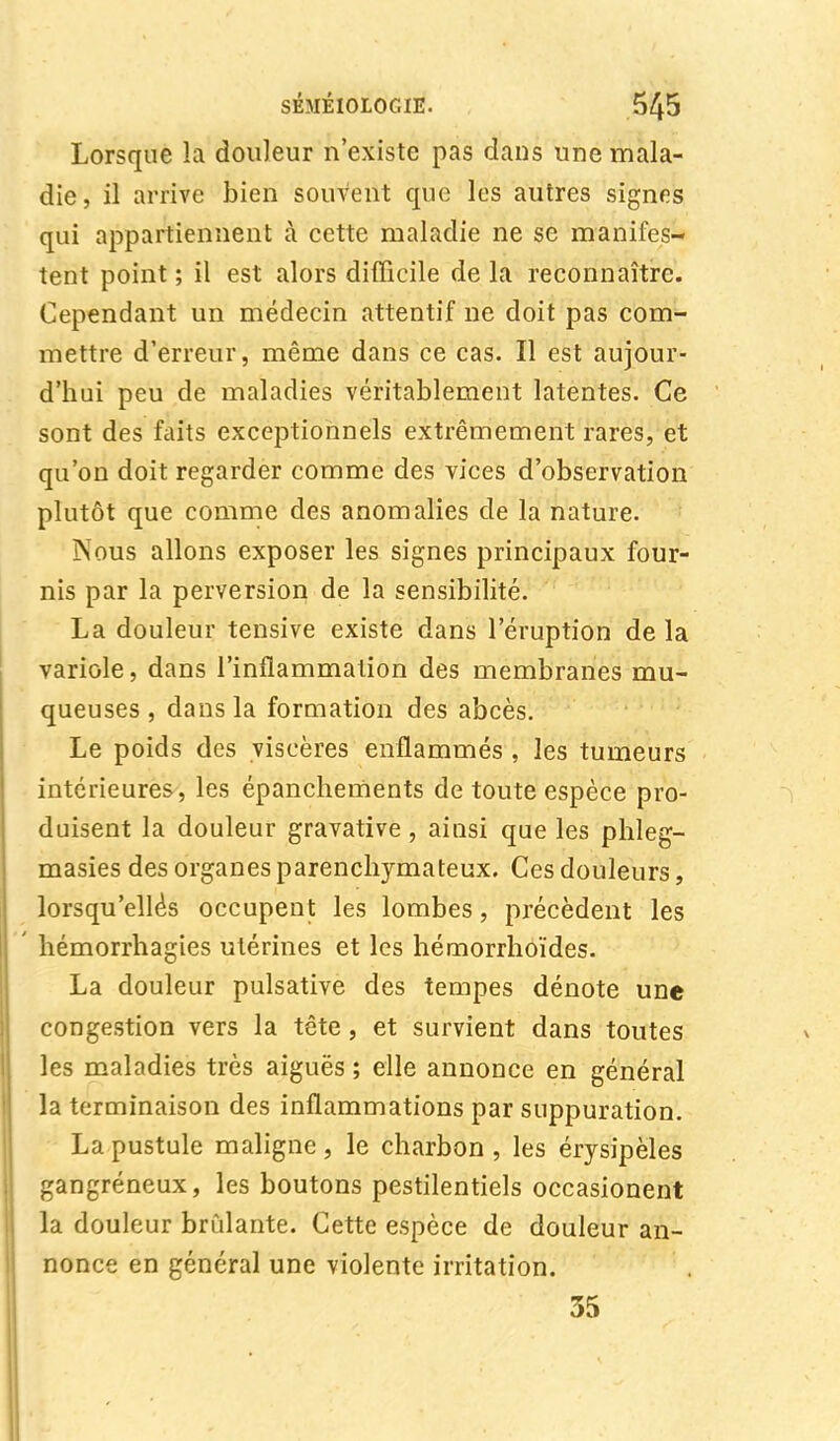 Lorsque la douleur n'existe pas dans une mala- die, il arrive bien souvent que les autres signes qui appartiennent à cette maladie ne se manifes- tent point ; il est alors difficile de la reconnaître. Cependant un médecin attentif ne doit pas com- mettre d'erreur, même dans ce cas. Il est aujour- d'hui peu de maladies véritablement latentes. Ce sont des faits exceptionnels extrêmement rares, et qu'on doit regarder comme des vices d'observation plutôt que comme des anomalies de la nature. Nous allons exposer les signes principaux four- nis par la perversion de la sensibilité. La douleur tensive existe dans l'éruption de la variole, dans l'inflammation des membranes mu- queuses , dans la formation des abcès. Le poids des viscères enflammés , les tumeurs intérieures, les épanchements de toute espèce pro- duisent la douleur gravative, ainsi que les phleg- masies des organes parenchymateux. Ces douleurs, lorsqu'elles occupent les lombes, précèdent les hémorrhagies utérines et les hémorrhoïdes. La douleur pulsative des tempes dénote une congestion vers la tête, et survient dans toutes les maladies très aiguës ; elle annonce en général la terminaison des inflammations par suppuration. La pustule maligne , le charbon , les érysipèles gangréneux, les boutons pestilentiels occasionent la douleur brûlante. Cette espèce de douleur an- nonce en général une violente irritation. 35