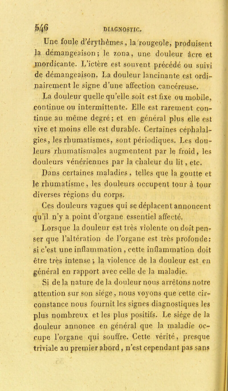 Une foule d'érythèmes, la rougeole, produisent la démangeaison; le zona, une douleur âcre et mordicante. L'ictère est souvent précédé ou suivi de démangeaison. La douleur lancinante est ordi- nairement le signe d'une affection cancéreuse. La douleur quelle qu'elle soit est fixe ou mobile, continue ou intermittente. Elle est rarement con- tinue au même degré ; et en général plus elle est vive et moins elle est durable. Certaines céphalal- gies, les rhumatismes, sont périodiques. Les dou- leurs rhumatismales augmentent par le froid, les douleurs vénériennes par la chaleur du lit, etc. Dans certaines maladies, telles que la goutte et le rhumatisme, les douleurs occupent tour à tour diverses régions du corps. Ces douleurs vagues qui se déplacent annoncent qu'il n'y a point d'organe essentiel affecté. Lorsque la douleur est très violente on doit pen- ser que l'altération de l'organe est très profonde: si c'est une inflammation , cette inflammation doit être très intense •, la violence de la douleur est en général en rapport avec celle de la maladie. Si de la nature de la douleur nous arrêtons notre attention sur son siège, nous voyons que cette cir- constance nous fournit les signes diagnostiques les plus nombreux et les plus positifs. Le siège de la douleur annonce en général que la maladie oc- cupe l'organe qui souffre. Cette vérité, presque triviale au premier abord, n'est cependant pas sans