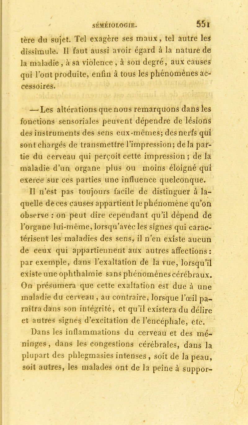 tère du sujet. Tel exagère ses maux, tel autre les dissimule. Il faut aussi avoir égard à la nature de la maladie , à sa violence , à son degré, aux causes qui Tout produite, enfin à tous les phénomènes ac- cessoires. — Les altérations que nous remarquons dans les fonctions sensoriales peuvent dépendre de lésions des instruments des sens eux-mêmes; des nerfs qui sont chargés de transmettre l'impression; delà par- tie du cerveau qui perçoit cette impression; de la maladie d'un organe plus ou moins éloigné qui exerce sur ces parties une influence quelconque. Il n'est pas toujours facile de distinguer à la- quelle de ces causes appartient le phénomène qu'on observe : on peut dire cependant qu'il dépend de l'organe lui-même, lorsqu'avec les signes qui carac- térisent les maladies des sens, il n'en existe aucun de ceux qui appartiennent aux autres affections : par exemple, dans l'exaltation de la vue, lorsqu'il existe une ophthalmie sans phénomènes cérébraux. On présumera que cette exaltation est due à une maladie du cerveau , au contraire, lorsque l'œil pa- raîtra dans son intégrité, et qu'il existera du délire et autres signes d'excitation de l'encéphale, etc. Dans les inflammations du cerveau et des mé- ninges , dans les congestions cérébrales, dans la plupart des phlegmasies intenses , soit de la peau, soit autres, les malades ont de la peine à suppor-