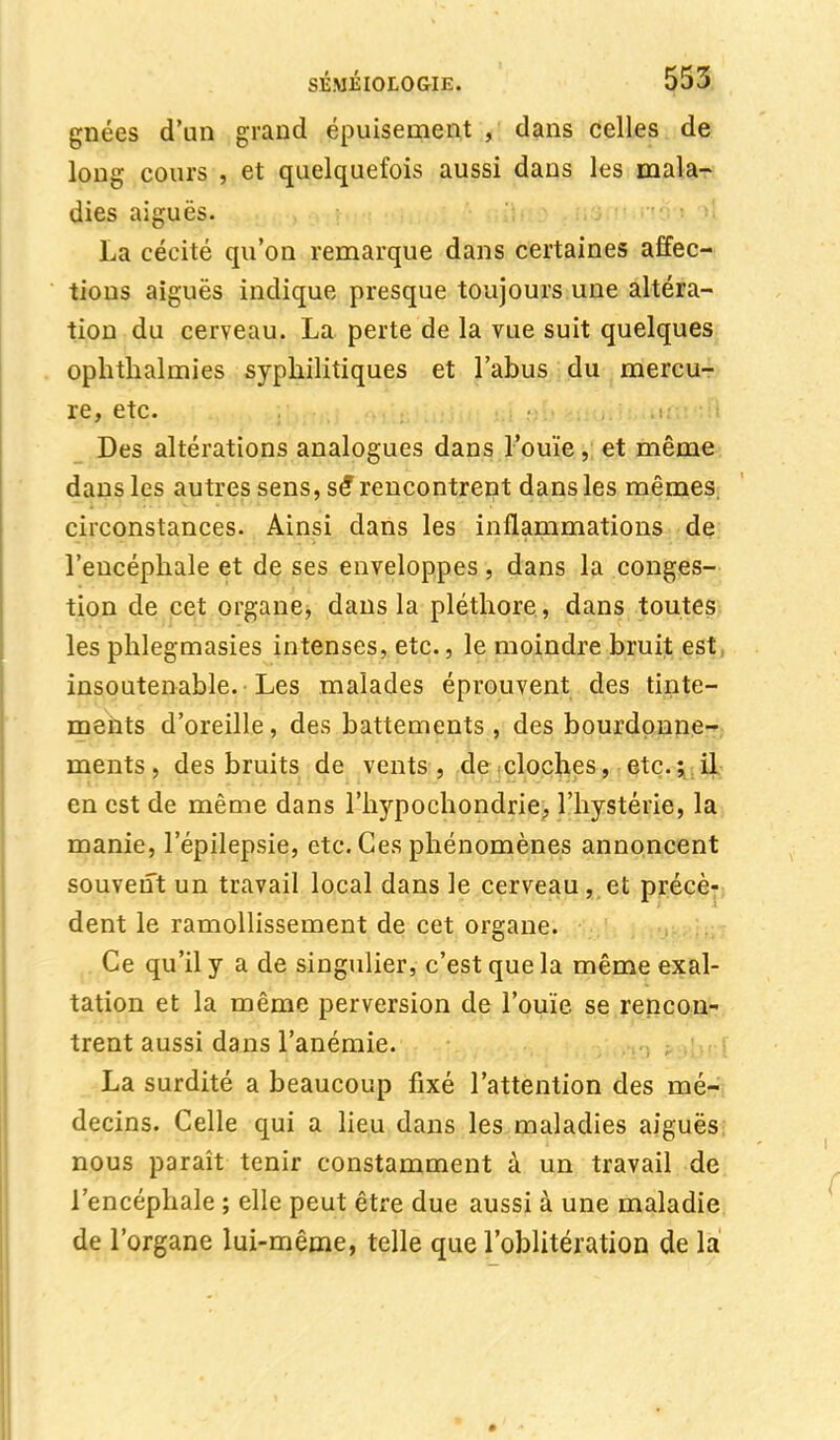 gnées d'un grand épuisement , dans celles de long cours , et quelquefois aussi dans les mala- dies aiguës. La cécité qu'on remarque dans certaines affec- tions aiguës indique presque toujours une altéra- tion du cerveau. La perte de la vue suit quelques ophthalmies syphilitiques et l'abus du mercu- re, etc. Des altérations analogues dans l'ouïe, et même dans les autres sens, se* rencontrent dans les mêmes, circonstances. Ainsi dans les inflammations de l'encéphale et de ses enveloppes , dans la conges- tion de cet organe, dans la pléthore , dans toutes les phlegmasies intenses, etc., le moindre bruit est insoutenable. Les malades éprouvent des tinte- ments d'oreille, des battements , des bourdonne- ments , des bruits de vents, de cloches, etc.; il en est de même dans l'hypochondrie, l'hystérie, la manie, l'épilepsie, etc. Ces phénomènes annoncent souvent un travail local dans le cerveau , et précè- dent le ramollissement de cet organe. Ce qu'il y a de singulier, c'est que la même exal- tation et la même perversion de l'ouïe se rencon- trent aussi dans l'anémie. La surdité a beaucoup fixé l'attention des mé- decins. Celle qui a lieu dans les maladies aiguës nous paraît tenir constamment à un travail de l'encéphale ; elle peut être due aussi à une maladie de l'organe lui-même, telle que l'oblitération de la