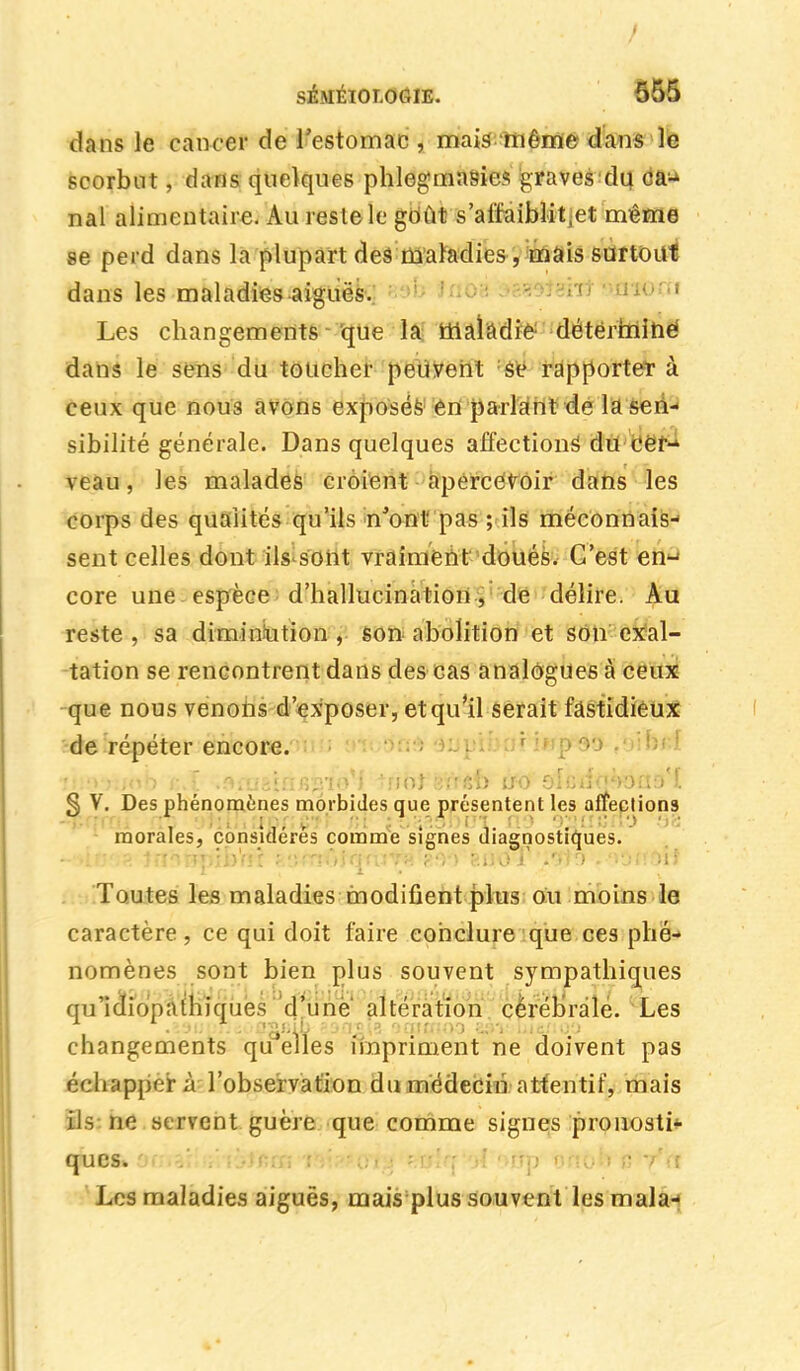 dans le cancer de l'estomac , mais même dans le scorbut, dans quelques phlegmasics graves du caj nal alimentaire. Au reste le goût s'affaiblit ,et même se perd dans la plupart des maladies, mais surtout dans les maladies-aiguës. ' Les changements que la maladie déterminé dans le sens du toucher peuvent se rapporte* à ceux que nou3 avons exposés en parlant de la sen- sibilité générale. Dans quelques affections1 du cer- veau , les malades croient apercevoir dans les corps des qualités qu'ils n'ont pas ; ils méconnais- sent celles dont ils sont vraiment doués. C'est en- core une espèce d'hallucination , de délire. Au reste , sa diminution , son abolition et son exal- tation se rencontrent dans des cas analogues à ceux que nous venons d'exposer, et qu'il serait fastidieux de répéter encore. ri:;v):/ob r.l i9'tat\tiK^iQ-\ -no} ans» no olciîq^oaD l § V. Des phénomènes morbides que présentent les affections morales, considérés comme signes diagnostiques. ~'4rj')a Jn^Bpib'rîî feiïmofonïT^>oo hdot .'Jto .-noiroit Toutes les maladies modifient plus ou moins le caractère, ce qui doit faire conclure que ces phé- nomènes sont bien plus souvent sympathiques qu'icliopathiques 'd'une' altération cérébrale. Les changements quelles impriment ne doivent pas échappera l'observation du médecin attentif, mais ils ne servent guère que comme signes pronosti- ques» fitslq-'xl <>rîp orïoh /il Los maladies aiguës, mais plus souvent les mala-