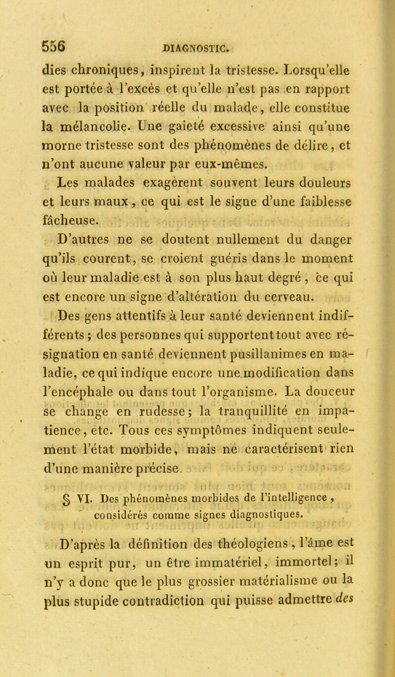 dies chroniques, inspirent la tristesse. Lorsqu'elle est portée à l'excès et qu'elle n'est pas en rapport avec la position réelle du malade, elle constitue la mélancolie. Une gaieté excessive ainsi qu'une morne tristesse sont des phénomènes de délire, et n'ont aucune valeur par eux-mêmes. Les malades exagèrent souvent leurs douleurs et leurs maux, ce qui est le signe d'une faiblesse fâcheuse. D'autres ne se doutent nullement du danger qu'ils courent , se croient guéris dans le moment où leur maladie est à son plus haut degré , ce qui est encore un signe d'altération du cerveau. Des gens attentifs à leur santé deviennent indif- férents; des personnes qui supportent tout avec ré- signation en santé deviennent pusillanimes en ma- ladie, ce qui indique encore une modification dans l'encéphale ou dans tout l'organisme. La douceur se change en rudesse; la tranquillité en impa- tience, etc. Tous ces symptômes indiquent seule- ment l'état morbide, mais ne caractérisent rien d'une manière précise. g VI. Des phénomènes morbides de l'intelligence , considérés comme signes diagnostiques. D'après la définition des théologiens , l'âme est un esprit pur, un être immatériel, immortel; il n'y a donc que le plus grossier matérialisme ou la plus stupide contradiction qui puisse admettre des