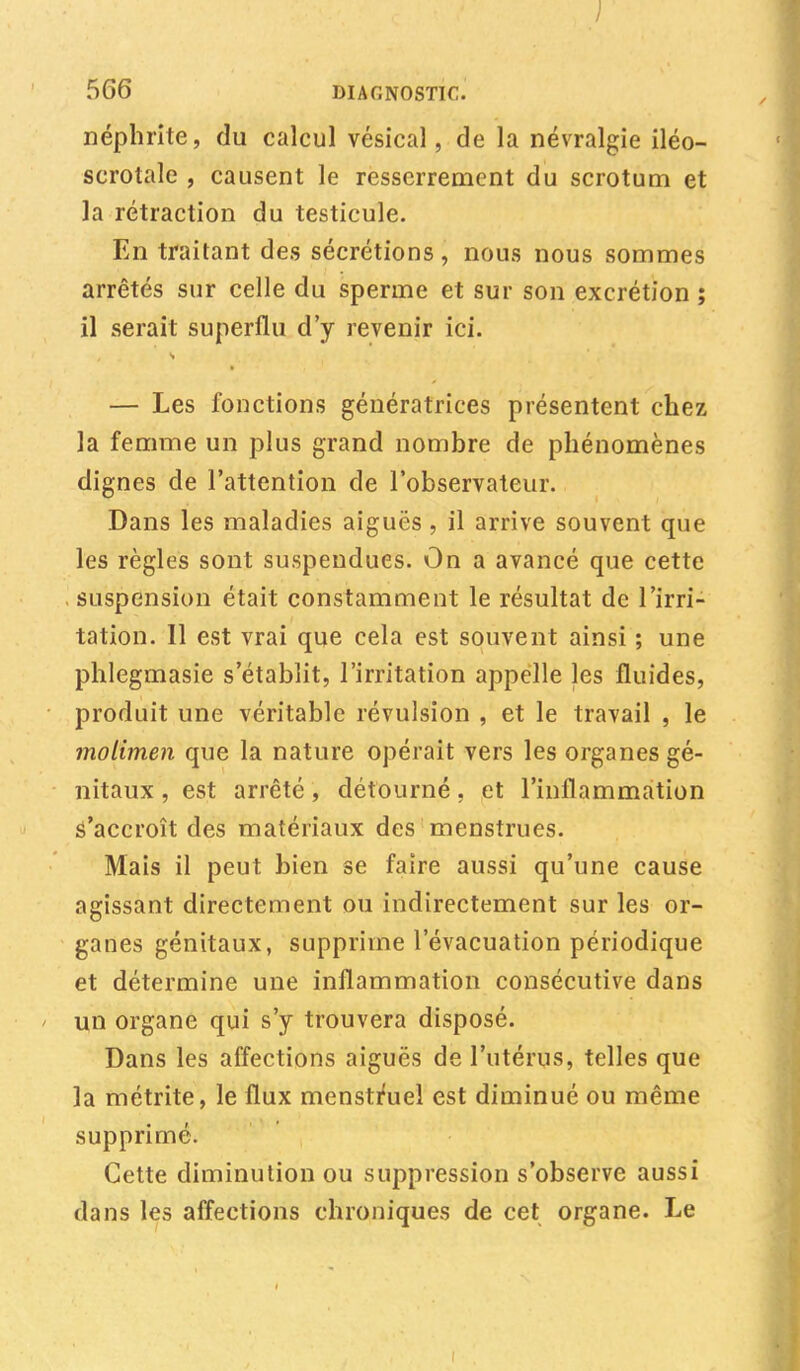 ) 566 DIAGNOSTIC. néphrite, du calcul vésical, de la névralgie iléo- scrotale , causent le resserrement du scrotum et la rétraction du testicule. En traitant des sécrétions , nous nous sommes arrêtés sur celle du sperme et sur son excrétion ; il serait superflu d'y revenir ici. — Les fonctions génératrices présentent chez la femme un plus grand nombre de phénomènes dignes de l'attention de l'observateur. Dans les maladies aiguës, il arrive souvent que les règles sont suspendues. On a avancé que cette suspension était constamment le résultat de l'irri- tation. 11 est vrai que cela est souvent ainsi ; une phlegmasie s'établit, l'irritation appelle les fluides, produit une véritable révulsion , et le travail , le molimen que la nature opérait vers les organes gé- nitaux , est arrêté, détourné, et l'inflammation s'accroît des matériaux des menstrues. Mais il peut bien se faire aussi qu'une cause agissant directement ou indirectement sur les or- ganes génitaux, supprime l'évacuation périodique et détermine une inflammation consécutive dans un organe qui s'y trouvera disposé. Dans les affections aiguës de l'utérus, telles que la métrite, le flux menstruel est diminué ou même supprimé. Cette diminution ou suppression s'observe aussi dans les affections chroniques de cet organe. Le