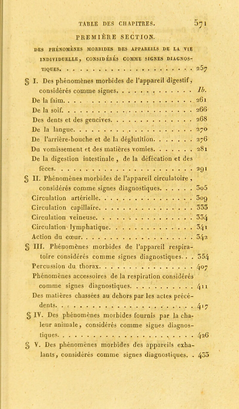 PREMIÈRE SECTION. DES PHENOMENES MORBIDES DES APPAREILS DE LA VIE INDIVIDUELLE . CONSIDERES COMME SIGNES DIAGNOS- TIQUES 1 . . . . 257 5 ï. Des phénomènes morbides de l'appareil digestif, considérés comme signes, Ib. De la faim. ... 261 De la soif. . . 266 Des dents et des gencives 268 De la langue 270 De l'arrière-bouche et de la déglutition 276 Du vomissement et des matières vomies 281 De la digestion intestinale , de la défécation et des fèces. -291 § II. Phénomènes morbides de l'appareil circulatoire , considérés comme signes diagnostiques 5o5 Circulation artérielle 309 Circulation capillaire 533 Circulation veineuse . 354 Circulation lymphatique 541 Action du cœur 542 § III. Phénomènes morbides de l'appareil respira- toire considérés comme signes diagnostiques. . . 554 Percussion du thorax 4°7 Phénomènes accessoires de la respiration considérés comme signes diagnostiques. . . 411 Des matières chassées au dehors par les actes précé- dents. . c 4'7 § IV. Des phénomènes morbides fournis par la cha- leur animale, considérés comme signes diagnos- tiques ,, . . . . 426 g V. Des phénomènes morbides des appareils exha- lants, considérés comme signes diagnostiques. . 453