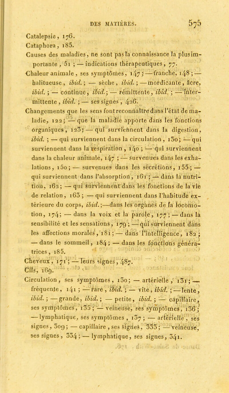 Catalepsie ,176. Cataphora, i85. Causes des maladies, ne sont pas la connaissance la plusim- portanfe , 5i ; — indications thérapeutiques, 77. Chaleur animale , ses symptômes, 147; — franche, 148; — halitueuse, ibid.; — sèche, ibid. ;—mordicante, âcre, ibid. ; — continue, ibid.; — rémittente, ibid. ; — inter- mittente , ibid. ; — ses signes, 4^6. Changements que les sens font reconnaître dans l'état de ma- ladie, 122; — que la maladie apporte dans les fonctions organiques, 123;— qui surviennent dans la digestion, ibid. ; — qui surviennent dans la circulation, i3o; ■—qui surviennent dans la respiration , 140 ; — qui surviennent dans la chaleur animale, 147 ; — survenues dans les exha- lations, i5o; — survenues dans les sécrétions, 1 55 ; — qui surviennent dans l'absorption, 161; — dans la nutri- tion, 162; —qui surviennent dans les fonctions de la vie de relation, i63 ; — qui surviennent dans l'habitude ex- térieure du corps, ibid.;—dans les organes de fa locomo- tion, 174; — dans la voix et la parole, 177; — dans la sensibilité et les sensations, 179 ; — qui surviennent dans les affections morales, 181;— dans l'intelligence, 182; — dans le sommeil, 184; — dans les fonctions généra- trices, i85. Cheveux, 171 ; — leurs signes, 487. Cils, ! Circulation, ses symptômes, i5o; — artérielle , i3i; fréquente, 1^1 ; —rare , ibid. ; — vile, ibid. ; —lente, ibid. ; —grande, ibid. ; — petite, ibid. ; — capillaire, ses symptômes, i35 ; — veineuse, ses symptômes,1136 ; — lymphatique, ses symptômes ,137; — artérielle , ses signes, 5oy ; — capillaire , ses Signes, 335 ; — veineuse, ses signes, 334; — lymphatique, ses signes, 34i. .9r« . âlï*7-u,\hZ />h-c.„»c(i
