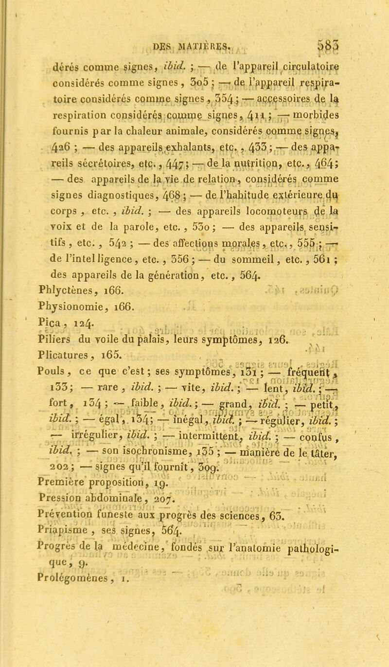 dérés comme signes, ibid. ; — de l'appareil circulatoire considérés comme signes , 5o5 ; — de l'appareil respira- toire considérés comme signes, 554; — accessoires de la respiration considérés comme signes, 4n ; -—morbides fournis par la chaleur animale, considérés comme signeSj 4a6 ; — des appareils,exhalants, etc. , 4^3; — des appa* reils sécréloires, etc., 447 î — de la nutrition, etc., 4f?4> — des appareils de la rie de relation, considérés comme signes diagnostiques, 468 ; — de l'habitude extérieure du corps , etc. , ibid, ; — des appareils locomoteurs de la voix et de la parole, etc., 55o; — des appareils sensi- tifs , etc., 542 ; — des affections morales, etc., 555 j —■ de l'intel ligence, etc., 556 ; — du sommeil, etc., 56i ; des appareils de la génération, etc., 564- Phlyctènes, 166. Physionomie, 166. Pica , 124. Piliers du voile du palais, leurs symptômes, 126. Plicatures, i65. Pouls, ce que c'est; ses symptômes, i3i ; — fréquent » i53; — rare , ibid. ; — vite, ibid. ; — lent, ibid. : — ,or . • ' m J Q fort, 154 ; ~ , faible, ibid. ; — grand, ibid. ; — petit, ibid. ; — égal, 154; — inégal, ibid. ; —régulier, ibid. ; — irrégulier, ibid. ; — intermittent, ibid. ; — confus , ibid. ; — son iso.chronisme, i55 ; — manière de le later, 202; — signes qu'il fournit, 5og. Première proposition, îg. Pression abdominale, 207. Prévention funeste aux progrès des sciences, 65. Priapisme , ses signes, 564. Progrès de la médecine, fondés sur l'analomie pathologi- que, g. Prolégomènes, 1.