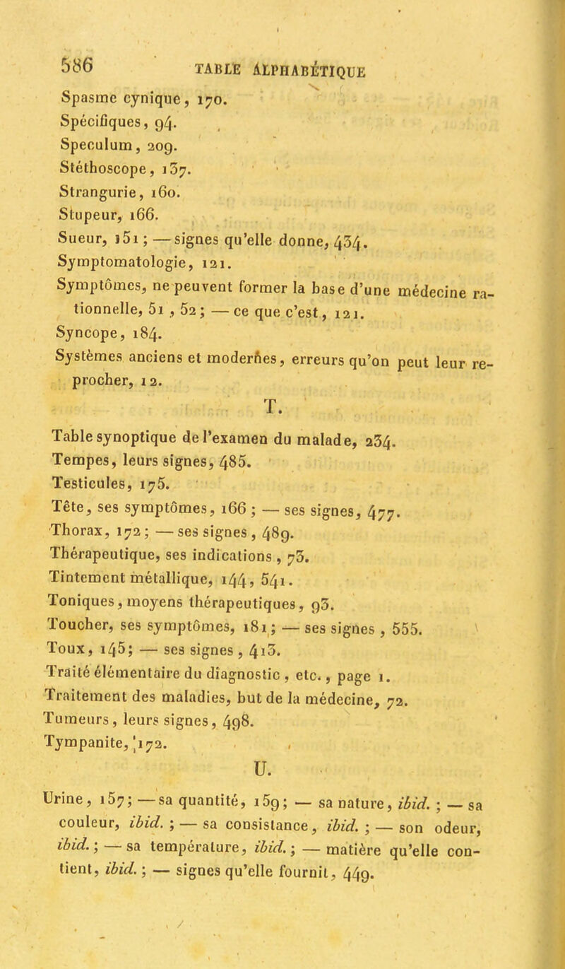 Spasme cynique, 170. Spécifiques, 94. Spéculum, 209. Stéthoscope, 157. Strangurie, 160. Stupeur, 166. Sueur, i5i ; — signes qu'elle donne, 434. Symptomatologie, 121. Symptômes, ne peuvent former la base d'une médecine n tionnelle, 5i , 52; —ce que c'est, 121. Syncope, 184. Systèmes anciens et modernes, erreurs qu'on peut leur re procher, 12. T. Table synoptique de l'examen du malade, 234. Tempes, leurs signes, 485. Testicules, 175. Tête, ses symptômes, 166 ; — ses signes, 477. Thorax, 172 ; — ses signes , 489. Thérapeutique, ses indications , 73. Tintement métallique, 144,541. Toniques, moyens thérapeutiques, 93. Toucher, ses symptômes, 181 ; — ses signes , 555. Toux, i45; — ses signes , ^10. Traité élémentaire du diagnostic , etc., page 1. Traitement des maladies, but de la médecine, 72. Tumeurs, leurs signes, 498. Tympanite, 1172. U. Urine, 157; — sa quantité, i59; — sa nature, ibid. ; — sa couleur, ibid. ; — sa consistance, ibid. ; — son odeur, ibid.;—sa température, ibid. ; — matière qu'elle con- tient, ibid. ; — signes qu'elle fournil, 449.