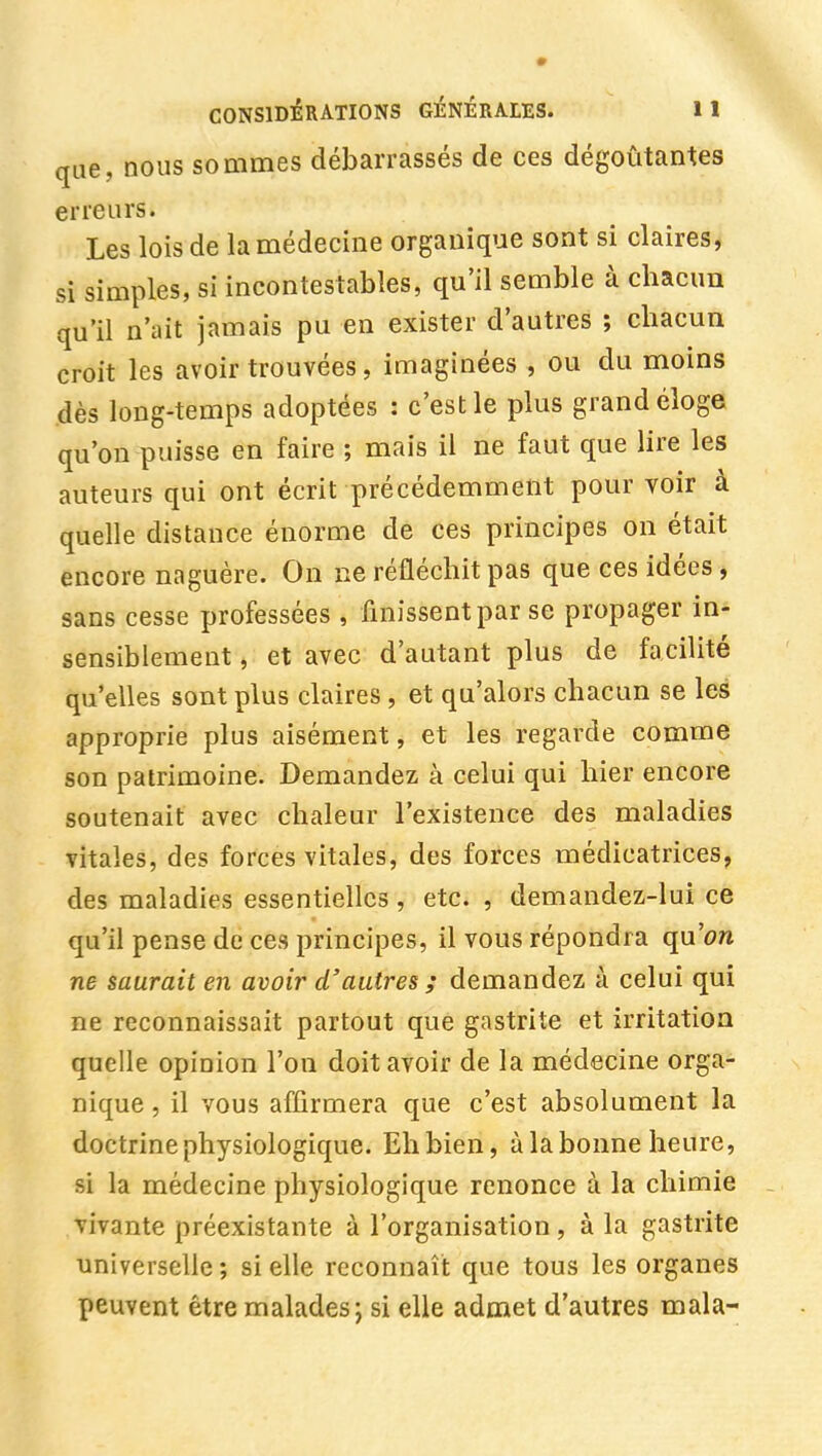 que, nous sommes débarrassés de ces dégoûtantes erreurs. Les lois de la médecine organique sont si claires, si simples, si incontestables, qu'il semble à chacun qu'il n'ait jamais pu en exister d'autres ; chacun croit les avoir trouvées, imaginées , ou du moins dès long-temps adoptées : c'est le plus grand éloge qu'on puisse en faire ; mais il ne faut que lire les auteurs qui ont écrit précédemment pour voir à quelle distance énorme de ces principes on était encore naguère. On ne réfléchit pas que ces idées, sans cesse professées , finissent par se propager in- sensiblement , et avec d'autant plus de facilité qu'elles sont plus claires , et qu'alors chacun se les approprie plus aisément, et les regarde comme son patrimoine. Demandez à celui qui hier encore soutenait avec chaleur l'existence des maladies vitales, des forces vitales, des forces médicatrices, des maladies essentielles , etc. , demandez-lui ce qu'il pense de ces principes, il vous répondra qu'on ne saurait en avoir d'autres ; demandez à celui qui ne reconnaissait partout que gastrite et irritation quelle opinion l'on doit avoir de la médecine orga- nique , il vous affirmera que c'est absolument la doctrine physiologique. Ehbien, à la bonne heure, si la médecine physiologique renonce à la chimie . vivante préexistante à l'organisation, à la gastrite universelle ; si elle reconnaît que tous les organes peuvent être malades; si elle admet d'autres mala-