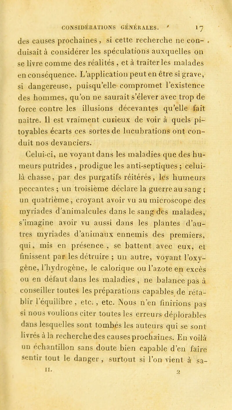 des causes prochaines , si cette recherche ne coq- , diiisaità considérer les spéculations auxquelles on se hvre comme des réalités , et à traiter les malades en conséquence. L'application peut en être si grave, si dangereuse, puisqu'elle compromet l'existence des hommes, qu'on ne saurait s'élever avec trop de force contre les illusions décevantes qu'elle fait naître. 11 est vraiment curieux de voir à quels pi- toyables écarts ces sortes de lucubrations ont con- duit nos devanciers. Celui-ci, ne voyant dans les maladies que des hu- meurs putrides , prodigue les anti-septiques ; celui- là chasse, par des purgatifs réitérés, les humeurs peccantes ; un troisième déclare la guerre au sang ; un quatrième, croyant avoir vu au microscope des myriades d'animalcules dans le sang des malades, s'imagine avoir vu aussi dans les plantes d'au- tres myriades d'animaux ennemis des premiers, qui, mis en présence, se battent avec eux, et finissent par les détruire ; un autre, voyant l'oxy- gène, l'hydrogène, le calorique ou l'azote en excès ou en défaut dans les maladies , ne balance pas à conseiller toutes les préparations capables de réta- blir l'équilibre, etc., etc. Nous n'en finirions pas si nous voulions citer toutes les erreurs déplorables dans lesquelles sont tombés les auteurs qui se sont hvrés à la recherche des causes prochaines. En voilà un échantillon sans doute bien capable d'en faire sentir tout le danger , surtout si l'on vient à sa-