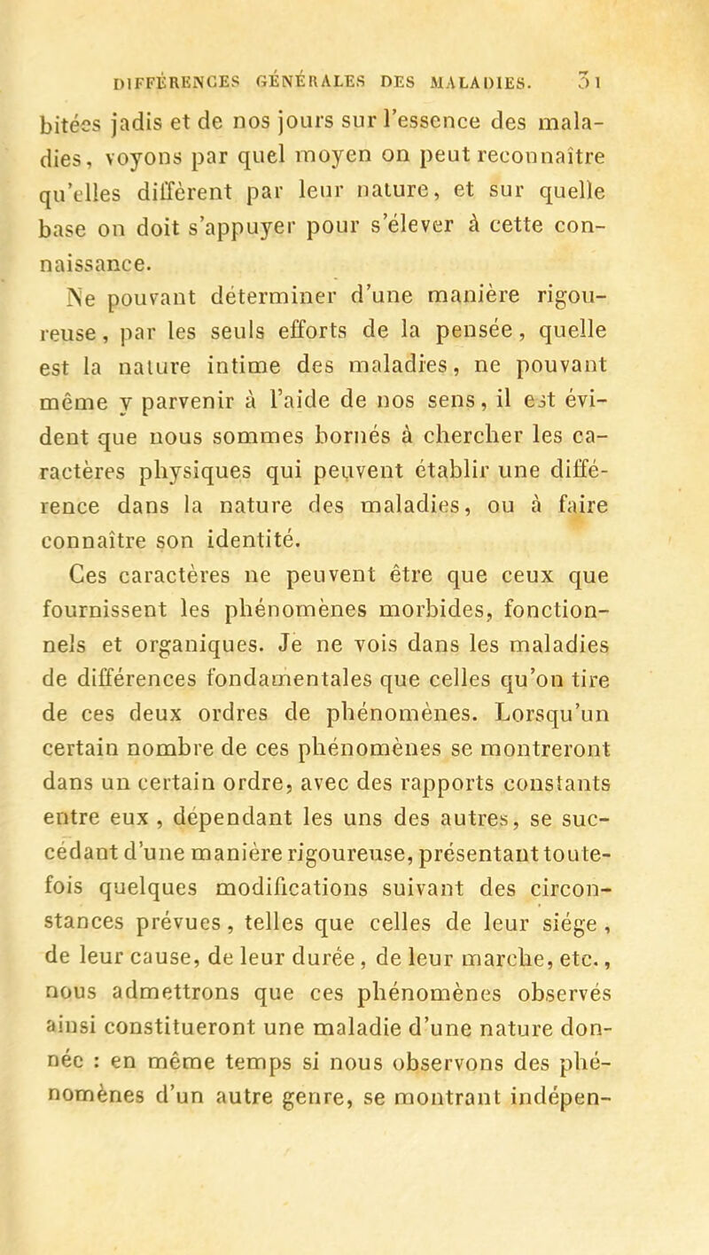 bitées jadis et de nos jours sur l'essence des mala- dies, voyons par quel moyen on peut reconnaître qu'elles diffèrent par leur nature, et sur quelle base on doit s'appuyer pour s'élever à cette con- naissance. Ne pouvant déterminer d'une manière rigou- reuse , par les seuls efforts de la pensée, quelle est la nature intime des maladies, ne pouvant même y parvenir à l'aide de nos sens, il est évi- dent que nous sommes bornés à chercher les ca- ractères physiques qui peuvent établir une diffé- rence dans la nature des maladies, ou à faire connaître son identité. Ces caractères ne peuvent être que ceux que fournissent les phénomènes morbides, fonction- nels et organiques. Je ne vois dans les maladies de différences fondamentales que celles qu'on tire de ces deux ordres de phénomènes. Lorsqu'un certain nombre de ces phénomènes se montreront dans un certain ordre, avec des rapports constants entre eux , dépendant les uns des autres, se suc- cédant d'une manière rigoureuse, présentant toute- fois quelques modifications suivant des circon- stances prévues, telles que celles de leur siège , de leur cause, de leur durée, de leur marche, etc., nous admettrons que ces phénomènes observés ainsi constitueront une maladie d'une nature don- née : en même temps si nous observons des phé- nomènes d'un autre genre, se montrant indépen-