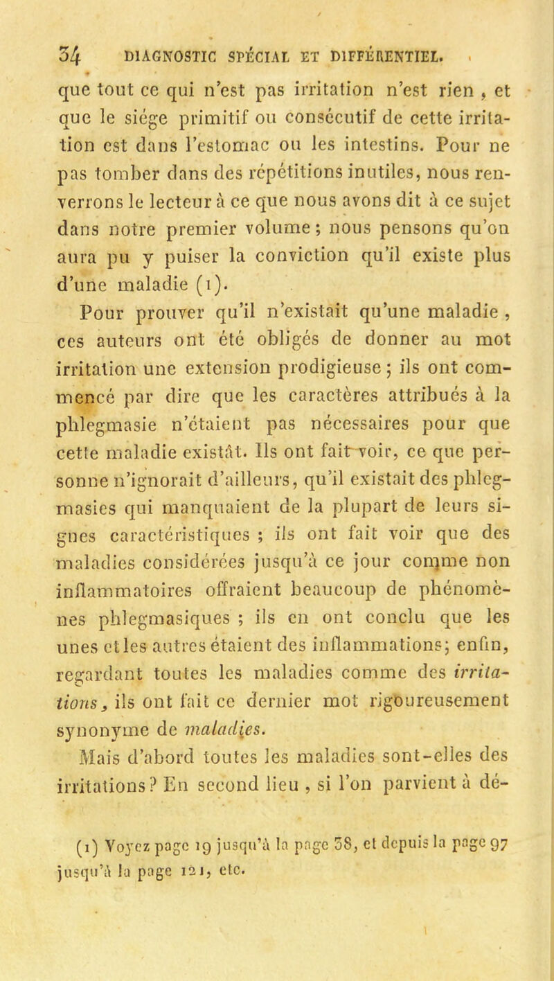 que tout ce qui n'est pas irritation n'est rien , et que le siège primitif ou consécutif de cette irrita- tion est dans l'eslomac ou les intestins. Pour ne pas tomber dans des répétitions inutiles, nous ren- verrons le lecteur à ce que nous avons dit à ce sujet dans notre premier volume ; nous pensons qu'on aura pu y puiser la conviction qu'il existe plus d'une maladie (i). Pour prouver qu'il n'existait qu'une maladie , ces auteurs ont été obligés de donner au mot irritation une extension prodigieuse ; ils ont com- mencé par dire que les caractères attribués à la plilegmasie n'étaient pas nécessaires pour que cette maladie existât. Ils ont fait voir, ce que per- sonne n'ignorait d'ailleurs, qu'il existait des phleg- masies qui manquaient de la plupart de leurs si- gnes caractéristiques ; ils ont fait voir que des maladies considérées jusqu'à ce jour connue non inflammatoires offraient beaucoup de phénomè- nes phlegmasiques ; ils en ont conclu que les unes ctles autres étaient des inflammations; enfin, regardant toutes les maladies comme des irrita- tions, ils ont fait ce dernier mot rigoureusement synonyme de maladies. Mais d'abord toutes les maladies sont-elles des irritations? En second lieu , si l'on parvient à dé- (i) Voyez page 19 jusqu'à la pngc 58, et depuis la page 97 jusqu'à la page 121, etc.