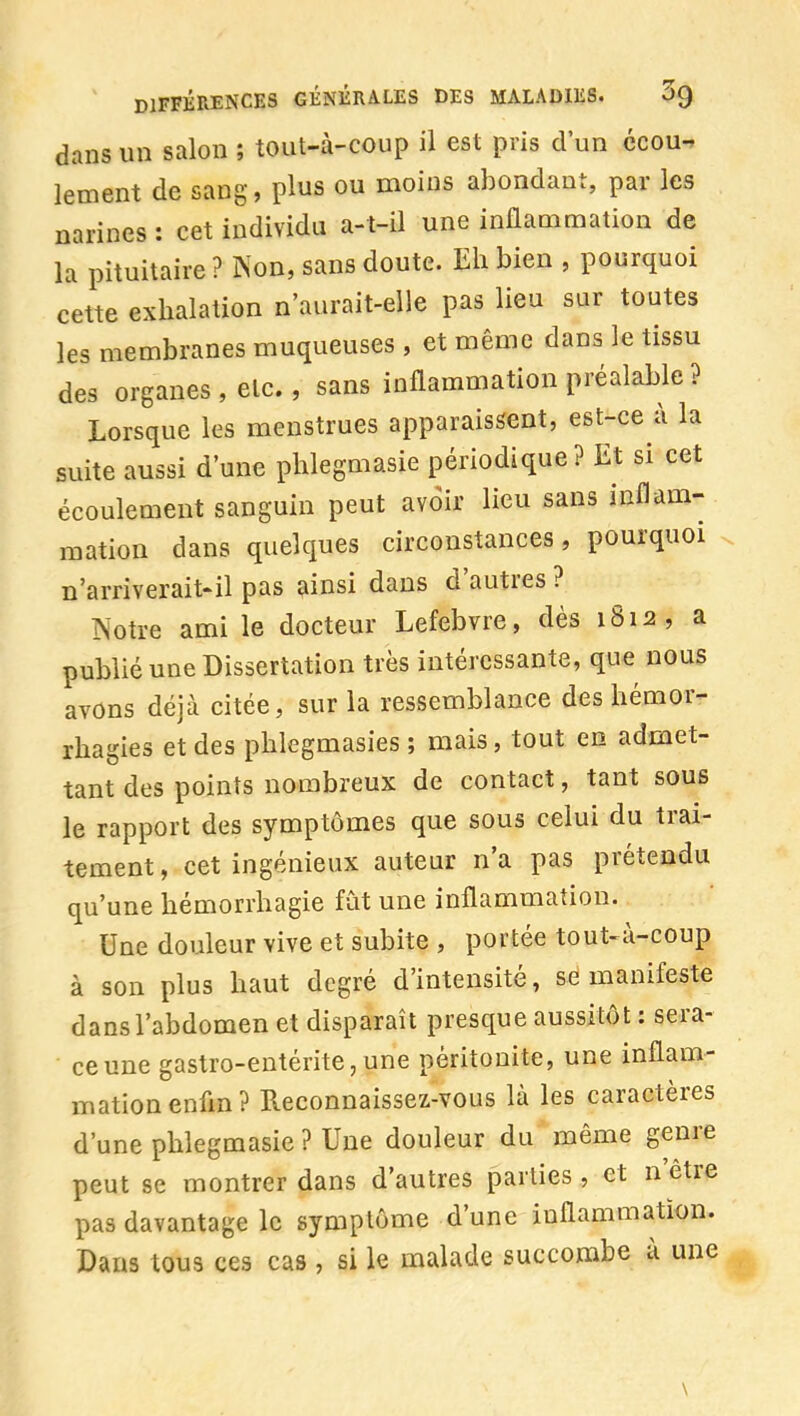 dans un salon ; tout-à-coup il est pris d'un ccoun lement de sang, plus ou moins abondant, par les narines : cet individu a-t-il une inflammation de la pituitaire ? Non, sans doute. Eh bien , pourquoi cette exhalation n'aurait-eile pas lieu sur toutes les membranes muqueuses , et même dans le tissu des organes , elc., sans inflammation préalable ? Lorsque les menstrues apparaissent, est-ce à la suite aussi d'une phlegmasie périodique ? Et si cet écoulement sanguin peut avoir lieu sans inflam- mation dans quelques circonstances, pourquoi n'arriverait'il pas ainsi dans d'autres ? ÎSotre ami le docteur Lefebvre, dès 1812, a publié une Dissertation très intéressante, que nous avons déjà citée, sur la ressemblance des hémor- rhagies et des phlegmasies ; mais, tout en admet- tant des points nombreux de contact, tant sous le rapport des symptômes que sous celui du trai- tement , cet ingénieux auteur n'a pas prétendu qu'une hémorrhagie fût une inflammation. Une douleur vive et subite , portée tout-à-coup à son plus haut degré d'intensité, se manifeste dans l'abdomen et disparaît presque aussitôt ; sera- ce une gastro-entérite,une péritonite, une inflam- mation enfm? Pveconnaissez-vous là les caractères d'une phlegmasie ? Une douleur du même genre peut se montrer dans d'autres parties , et n'être pas davantage le symptôme d'une inflammation. Dans tous ces cas , si le malade succombe à une \