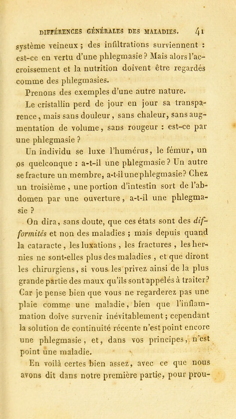 système veineux ; des infiltrations surviennent : est-ce en vertu d'une phlegmasie? Mais alors l'ac- croissement et la nutrition doivent être regardés comme des phlegmasies. Prenons des exemples d'une autre nature. Le cristallin perd de jour en jour sa transpa- rence , mais sans douleur, sans chaleur, sans aug- mentation de volume, sans rougeur : est-ce par une phlegmasie ? Un individu se luxe l'humérus, le fémur, un .os quelconque : a-t-il une phlegmasie ? Un autre se fracture un membre, a-t-il une phlegmasie? Chez un troisième , une portion d'intestin sort de l'ab- domen par une ouverture, a-t-il une phlegma- sie ? On dira, sans doute, que ces états sont des dif- formités et non des maladies ; mais depuis quand la cataracte , les luxations , les fractures , les her- nies ne sont-elles plus des maladies , et que diront les chirurgiens, si vous, les privez ainsi de la plus grande partie des maux qu'ils sont appelés à traiter? Car je pense bien que vous ne regarderez pas une plaie comme une maladie, bien que l'inflam- mation doive survenir inévitablement ; cependant la solution de continuité récente n'est point encore une phlegmasie, et, dans vos principes,. n'est point une maladie. En voilà certes bien assez, avec ce que nous avons dit dans notre première partie, pour prou-