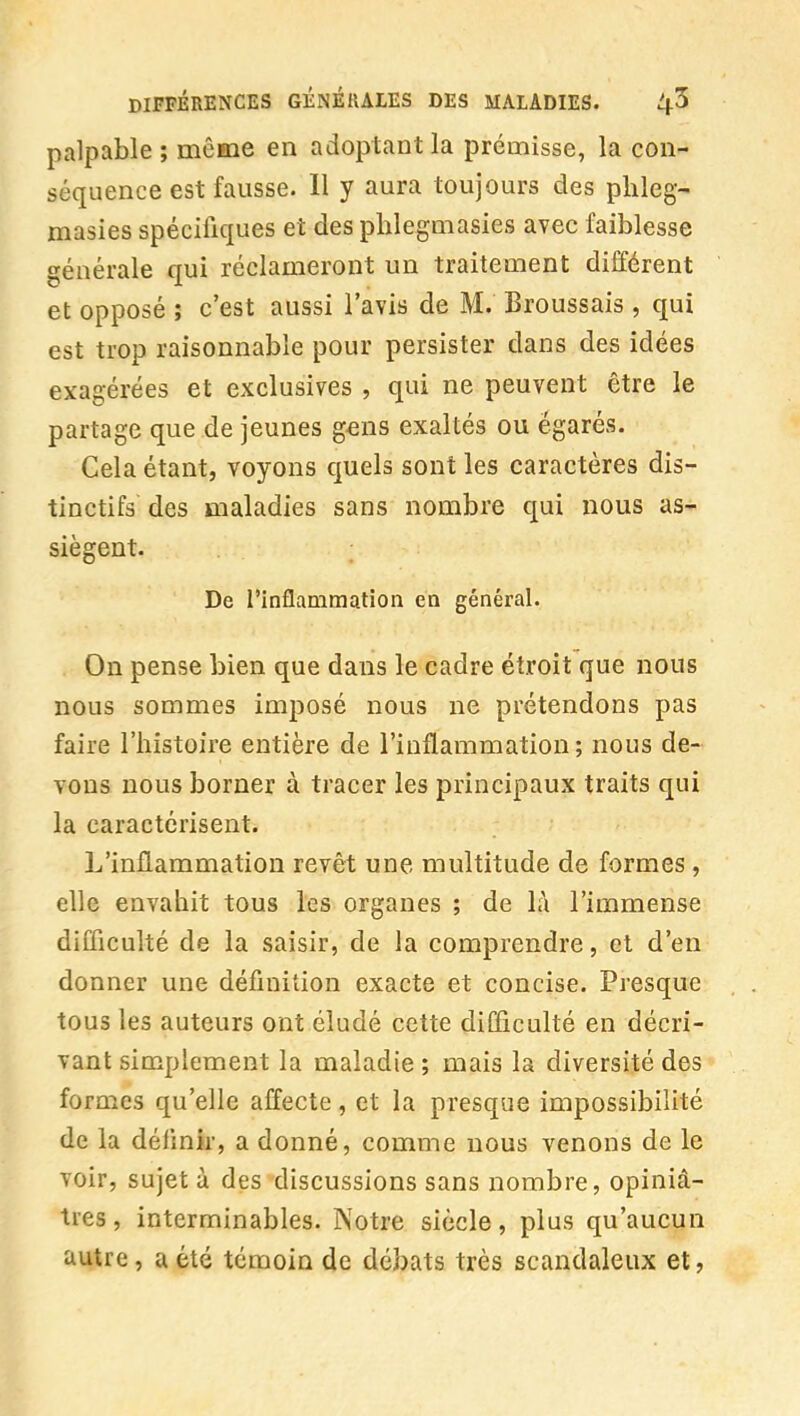 palpable ; même en adoptant la prémisse, la con- séquence est fausse. Il y aura toujours des plileg- masies spécifiques et des phlegmasies avec faiblesse générale qui réclameront un traitement différent et opposé î c'est aussi l'avis de M. Broussais, qui est trop raisonnable pour persister dans des idées exagérées et exclusives , qui ne peuvent être le partage que de jeunes g^ns exaltés ou égarés. Cela étant, voyons quels sont les caractères dis- tinctifs des maladies sans nombre qui nous as- siègent. De l'inflammation en général. On pense bien que dans le cadre étroit que nous nous sommes imposé nous ne prétendons pas faire l'histoire entière de l'inflammation; nous de- vons nous borner à tracer les principaux traits qui la caractérisent. L'inflammation revêt une multitude de formes , elle envahit tous les organes ; de là l'immense difficulté de la saisir, de la comprendre, et d'en donner une définition exacte et concise. Presque tous les auteurs ont éludé cette difficulté en décri- vant simplement la maladie ; mais la diversité des formes qu'elle affecte, et la presque impossibilité de la défmir, a donné, comme nous venons de le voir, sujet à des discussions sans nombre, opiniâ- tres , interminables. Notre siècle, plus qu'aucun autre, a été témoin de débats très scandaleux et,