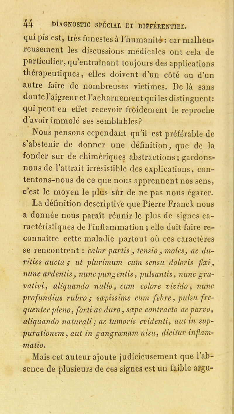 qui pis est, très funestes à l'iiumanité : car malheu- reusement les discussions médicales ont cela de particulier, qu'entraînant toujours des applications thérapeutiques, elles doivent d'un côté ou d'un autre faire de nombreuses victimes. De là sans doutel'aigreur et l'acharnement quiles distinguent: qui peut en effet recevoir froidement le reproche d'avoir immolé ses semblables? Nous pensons cependant qu'il est préférable de s'abstenir de donner une définition, que de la fonder sur de chimériques abstractions; gardons- nous de l'attrait irrésistible des explications, con- tentons-nous de ce que nous apprennent nos sens, c'est le moyen le plus sûr de ne pas nous égarer. La définition descriptive que Pierre Franck nous a donnée nous paraît réunir le plus de signes ca- ractéristiques de l'inflammation ; elle doit faire re- connaître cette maladie partout où ces caractères se rencontrent : calor partis tensio^ inoles, ac du- rtties aucla ; ut plurimum cutn sensu doloris fixi_, nunc ardentiSy nunc pungentis, pulsantis, nunc gra- vativif aliquando nullo, cum colore vivtdo, nunc pi'ofundtus rubro ; sœpissime cum febre, pulsu fre- queriterpleno, fortiac duro,sœpe contracta acparvo, aliquando naturali; ac tumoris evidenti, aut in sup- purationem, aut in gangrœnam nisu, diciiur injlam- matio. Mais cet auteur ajoute judicieusement que l'ab- sence de plusieurs de ces signes est un faible argu-