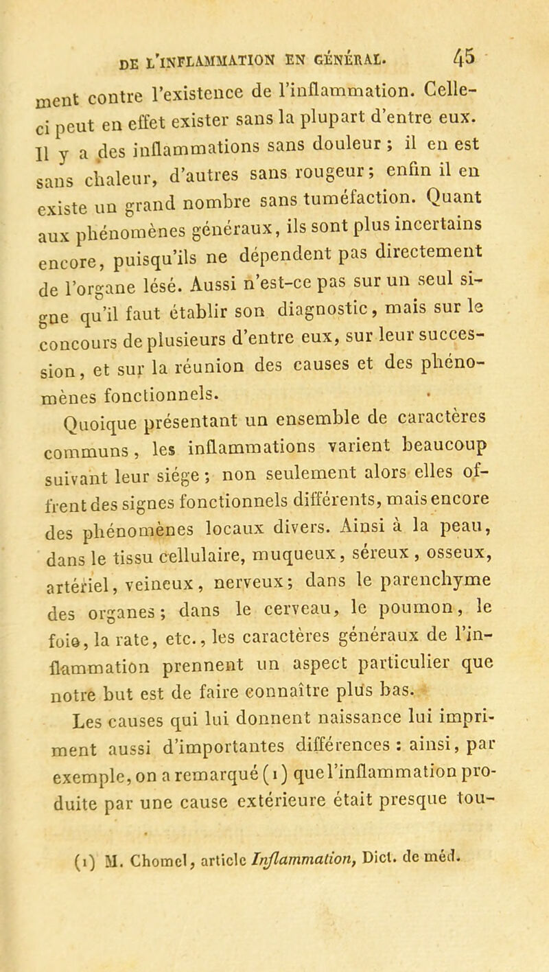 ment contre l'existence de l'inflammation. Celle- ci peut en effet exister sans la plupart d'entre eux. Il y a .des inflammations sans douleur ; il en est sans chaleur, d'autres sans rougeur; enfin il en existe un grand nombre sans tuméfaction. Quant aux phénomènes généraux, ils sont plus incertains encore, puisqu'ils ne dépendent pas directement de l'organe lésé. Aussi n'est-ce pas sur un seul si- gne qu'il faut établir son diagnostic, mais sur le concours de plusieurs d'entre eux, sur leur succes- sion, et sur la réunion des causes et des phéno- mènes fonctionnels. Quoique présentant un ensemble de caractères communs, les inflammations varient beaucoup suivant leur siège ; non seulement alors elles of- frent des signes fonctionnels différents, mais encore des phénomènes locaux divers. Ainsi à la peau, dans le tissu cellulaire, muqueux, séreux , osseux, artériel, veineux, nerveux; dans le parenchyme des organes; 4ans le cerveau, le poumon, le foiô, la rate, etc., les caractères généraux de l'in- flammation prennent un aspect particulier que notre but est de faire connaître plus bas. Les causes qui lui donnent naissance lui impri- ment aussi d'importantes différences : ainsi, par exemple, on a remarqué (i) quel'inflammation pro- duite par une cause extérieure était presque tou- (i) M. Chomcl, article Inflammation, Dict. de inéd.