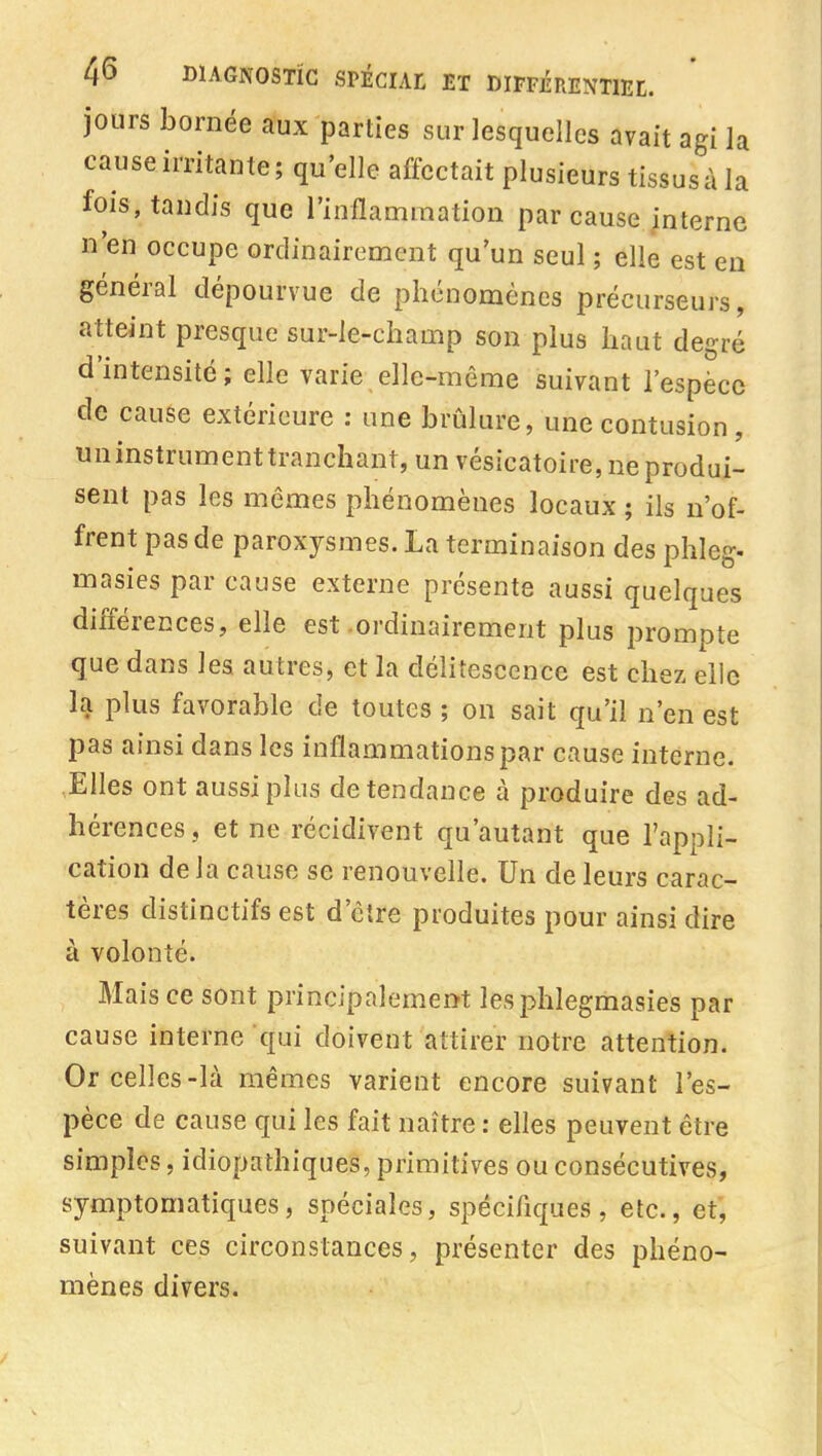 jours bornée aux parties sur lesquelles avait agi la cause irritante; qu'elle affectait plusieurs tissus à la fois, tandis que l'inflammation par cause interne n'en occupe ordinairement qu'un seul ; elle est en général dépourvue de phénomènes précurseurs, atteint presque sur-le-champ son plus haut degré d'intensité; elle varie elle-même suivant l'espèce de cause extérieure : une brûlure, une contusion, un instrument tranchant, un vésicatoire, ne produi- sent pas les mêmes phénomènes locaux ; ils n'of- frent pas de paroxysmes. La terminaison des phleg- masies par cause externe présente aussi quelques différences, elle est-ordinairement plus prompte que dans les autres, et la délitescence est chez elle la plus favorable de toutes ; on sait qu'il n'en est pas ainsi dans les inflammations par cause interne. Elles ont aussi plus de tendance à produire des ad- hérences , et ne récidivent qu'autant que l'appli- cation delà cause se renouvelle. Un de leurs carac- tères distinctifs est d'être produites pour ainsi dire à volonté. Mais ce sont principalement lesphlegmasies par cause interne qui doivent attirer notre attention. Or celles-là mêmes varient encore suivant l'es- pèce de cause qui les fait naître : elles peuvent être simples, idiopathiques, primitives ou consécutives, symptomatiques, spéciales, spécifiques, etc., et', suivant ces circonstances, présenter des phéno- mènes divers.