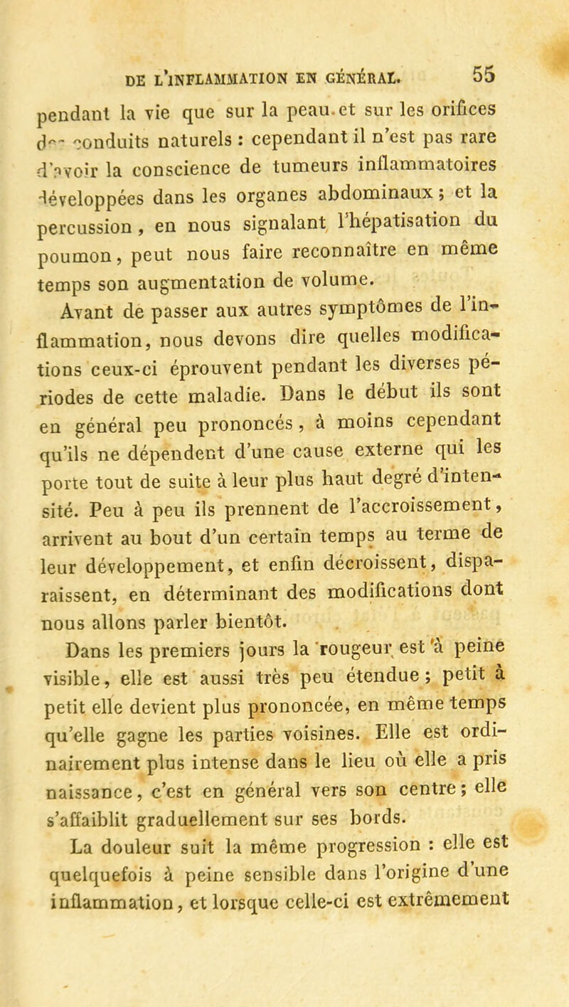 pendant la vie que sur la peau, et sur les orifices d'^- conduits naturels : cependant il n'est pas rare d'nvoir la conscience de tumeurs inflammatoires -léveloppées dans les organes abdominaux; et la percussion , en nous signalant l'hépatisation du poumon, peut nous faire reconnaître en même temps son augmentation de volume. Avant de passer aux autres symptômes de l'in- flammation, nous devons dire quelles modifica- tions ceux-ci éprouvent pendant les diverses pé- riodes de cette maladie. Dans le début ils sont en général peu prononcés, à moins cependant qu'ils ne dépendent d'une cause externe qui les porte tout de suite à leur plus haut degré d'inten- sité. Peu à peu ils prennent de l'accroissement, arrivent au bout d'un certain temps au terme de leur développement, et enfin décroissent, dispa- raissent, en déterminant des modifications dont nous allons parler bientôt. Dans les premiers jours la rougeur est 'à peine visible, elle est aussi très peu étendue ; petit à petit elle devient plus prononcée, en même temps qu'elle gagne les parties voisines. Elle est ordi- nairement plus intense dans le lieu où elle a pris naissance, c'est en général vers son centre; elle s'affaiblit graduellement sur ses bords. La douleur suit la même progression : elle est quelquefois à peine sensible dans l'origine d'une inflammation, et lorsque celle-ci est extrêmement