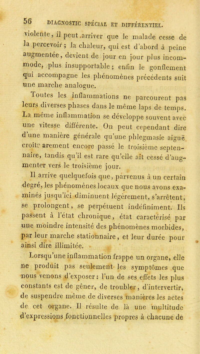 violente, il peut .arriver que le malade cesse de la percevoir ; la chaleur, qui est d'abord à peine augmentée, devient de jour en jour plus incom- mode, plus insupportable ; enfin le gonflement qui accompagne les phénomènes précédents suit une marche analogue. Toutes les inflammations ne parcourent pas leurs diverses phases dans le même laps de temps. La même inflammation se développe souvent avec une vitesse difî'érente. On peut cependant dire d'une manière générale qu'une phlegmasie aiguë croîti' arement encore passé le troisième septen- naire, tandis qu'il est rare qu'elle ait cessé d'aug- menter vers le troisième jour. 11 arrive quelquefois que, parvenus à un certain degré, les phénomènes locaux que nous avons exa- minés jusqu'ici diminuent légèrement, s'arrêtent, se prolongent, se perpétuent indéfiniment; Ils passent à l'état chronique, état caractérisé par une moindre intensité des phénomènes morbides, par leur marche stationnaire, et leur durée pour ainsi dire illimitée. ^ Lorsqu'une inflammation frappe un organe, elle ne produit pas seulement les symptômes que nous venons d'exposer: Fun de ses effets les plus constants est de gêner, de troubler, d'intervertir, de suspendre même de diverses manières les actes de cet organe. Il résulte de là une multitude d'expressions fonctionnelles propres à chacune de