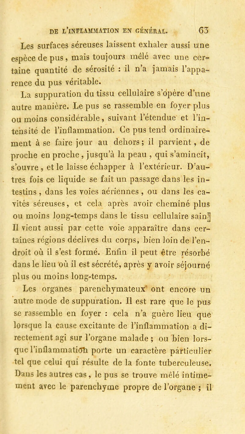 Les surfaces séreuses laissent exhaler aussi ume espèce de pus, mais toujours mêlé avec une cer- taine quantité de sérosité : il n'a jamais l'appa- rence du pus véritable. La suppuration du tissu cellulaire s'opère d'urne autre manière. Le pus se rassemble en foyer plus ou moins considérable, suivant l'étendue et l'in- tensité de l'inflammation. Ce pus tend ordinaire- ment à se faire jour au dehors ; il parvient, de proche en proche , jusqu'à la peau , qui s'amincit, s'ouvre , et le laisse échapper à l'extérieur. D'au- tres fois ce liquide se fait un passage dans les in- testins , dans les voies aériennes , ou dans les ca- vités séreuses, et cela après avoir cheminé plus ou moins long-temps dans le tissu cellulaire sain| II vient aussi par cette voie apparaître dans cer- taines régions déclives du corps, bien loin de l'en- droit où il s'est formé. Enfin il peut être résorbé dans le lieu où il est sécrété, après y avoir séjourné plus ou moins long-temps. Les organes parenchymateux* ont encore un autre mode de suppuration. Il est rare que le pus se rassemble en foyer : cela n'a guère lieu que lorsque la cause excitante de l'inflammation a di- rectement agi sur l'organe malade ; ou bien lors- que rinflammati(Th porte un caractère particulier tel que celui qui résulte de la fonte tuberculeuse. Dans les autres cas, le pus se trouve mêlé intime- ment avec le parenchyme propre de l'organe ; il