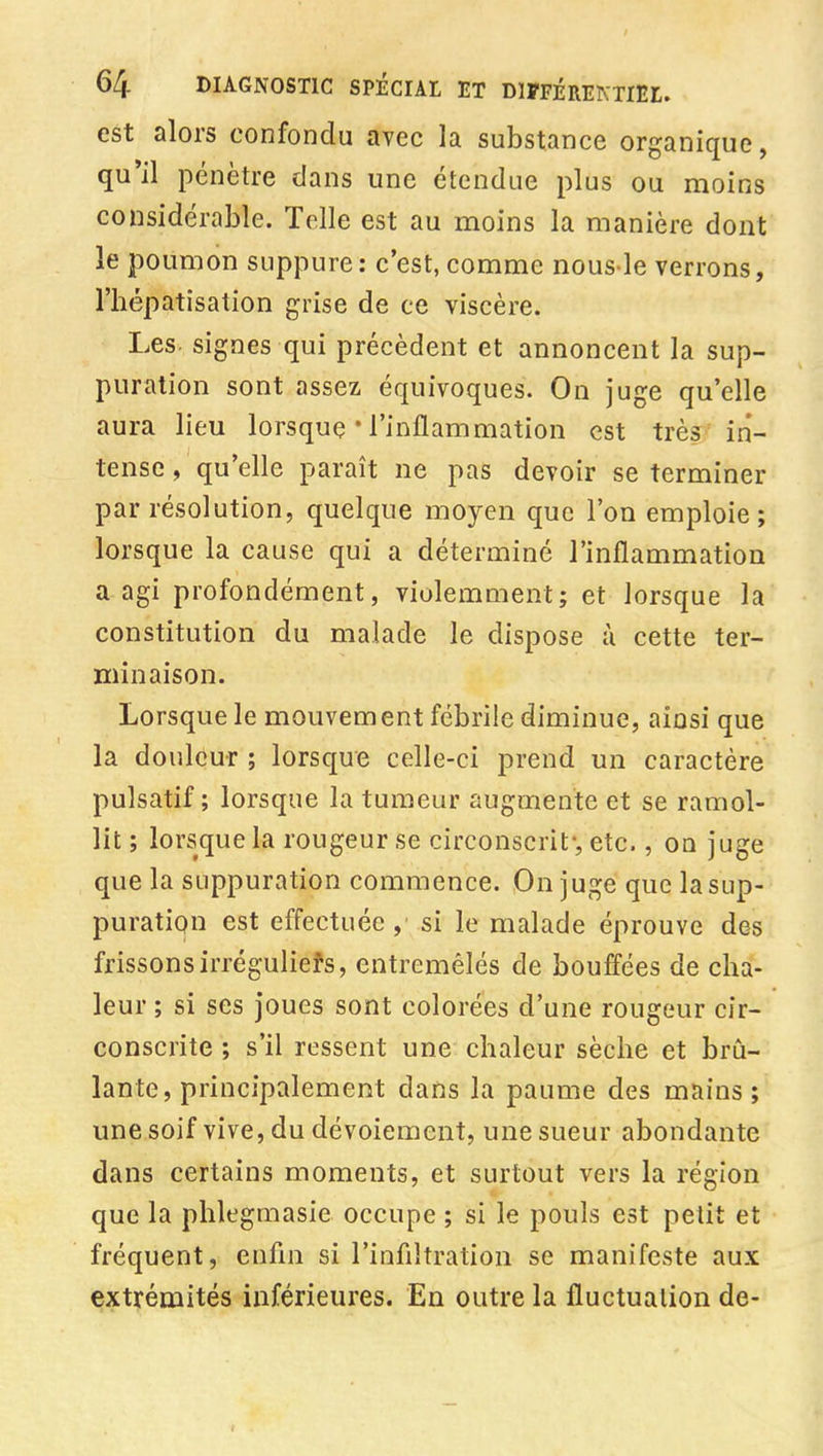 est alors confondu avec la substance organique, qu'il pénètre dans une étendue plus ou moins considérable. Telle est au moins la manière dont le poumon suppure: c'est, comme nous le verrons, l'hépatîsation grise de ce viscère. Les. signes qui précèdent et annoncent la sup- puration sont assez équivoques. On juge qu'elle aura lieu lorsque * l'inflammation est très in- tense , qu'elle paraît ne pas devoir se terminer par résolution, quelque moyen que l'on emploie; lorsque la cause qui a déterminé l'inflammation a agi profondément, violemment; et lorsque la constitution du malade le dispose à cette ter- minaison. Lorsque le mouvement fébrile diminue, ainsi que la douleur ; lorsque celle-ci prend un caractère pulsatif ; lorsque la tumeur augmente et se ramol- lit ; lorsque la rougeur se circonscrit-, etc., on juge que la suppuration commence. On juge que la sup- puration est effectuée, si le malade éprouve des frissons irrégulieîs, entremêlés de bouffées de cha- leur ; si ses Joues sont colorées d'une rougeur cir- conscrite ; s'il ressent une chaleur sèche et brû- lante, principalement dans la paume des mains; une soif vive, du dévoiement, une sueur abondante dans certains moments, et surtout vers la région que la phlegmasie occupe ; si le pouls est petit et fréquent, enfln si l'inflltration se manifeste aux extrémités inférieures. En outre la fluctuation de-