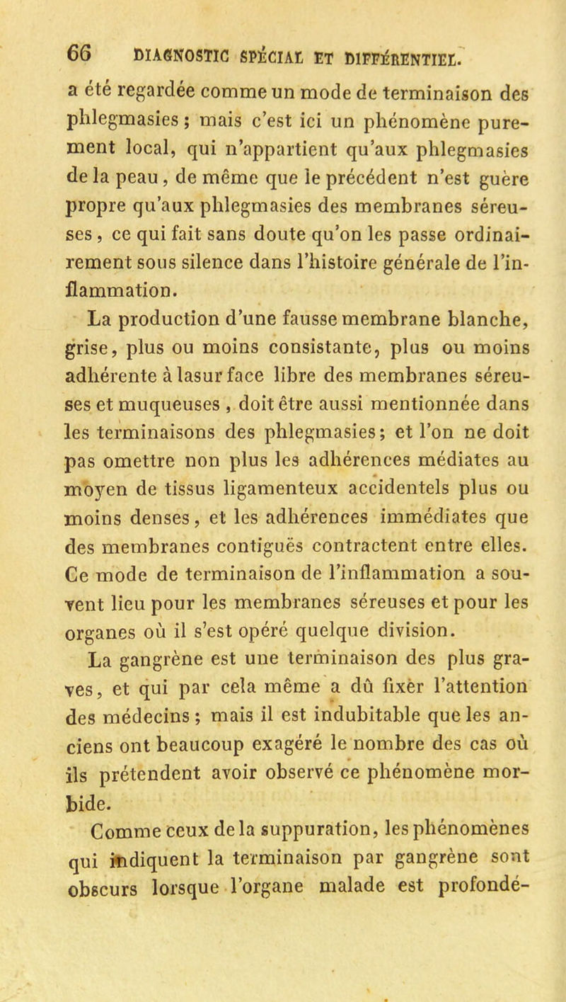 a été regardée comme un mode de terminaison des phlegmasies ; mais c'est ici un phénomène pure- ment local, qui n'appartient qu'aux phlegmasies de la peau, de même que le précédent n'est guère propre qu'aux phlegmasies des membranes séreu- ses , ce qui fait sans doute qu'on les passe ordinai- rement sous silence dans l'histoire générale de l'in- flammation. La production d'une fausse membrane blanche, grise, plus ou moins consistante, plus ou moins adhérente à lasur face libre des membranes séreu- ses et muqueuses , doit être aussi mentionnée dans les terminaisons des phlegmasies ; et l'on ne doit pas omettre non plus les adhérences médiates au mb3''en de tissus ligamenteux accidentels plus ou moins denses, et les adhérences immédiates que des membranes contiguës contractent entre elles. Ge mode de terminaison de l'inflammation a sou- Tent lieu pour les membranes séreuses et pour les organes où il s'est opéré quelque division. La gangrène est une terminaison des plus gra- ves, et qui par cela même a dû fixer l'attention des médecins ; mais il est indubitable que les an- ciens ont beaucoup exagéré le nombre des cas où ils prétendent avoir observé ce phénomène mor- bide. Comme ceux de la suppuration, les phénomènes qui ifidiquent la terminaison par gangrène sont obscurs lorsque l'organe malade est profondé-