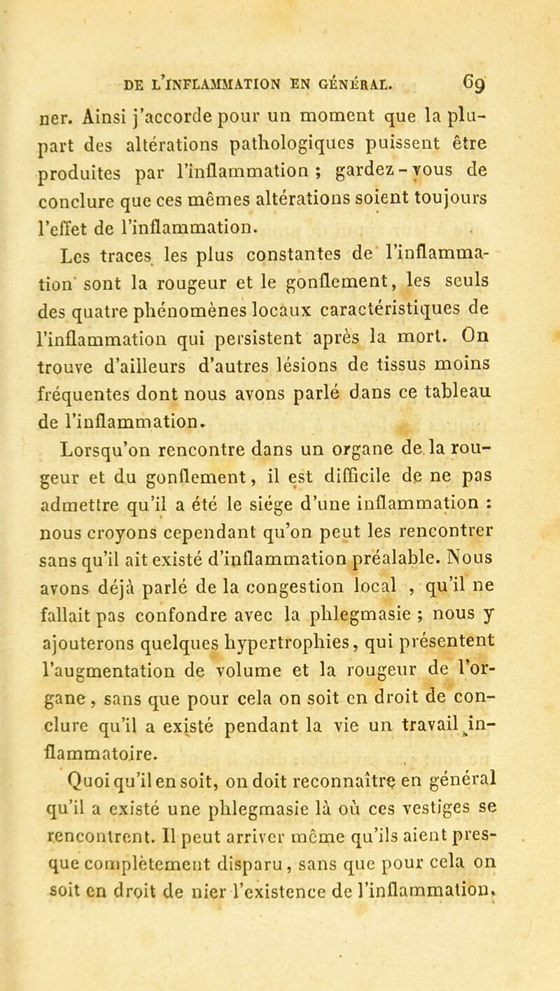 ner. Ainsi j'accorde pour un moment que la plu- part des altérations pathologiques puissent être produites par l'inflammation ; gardez - vous de conclure que ces mêmes altérations soient toujours l'effet de l'inflammation. Les traces les plus constantes de l'inflamma- tion sont la rougeur et le gonflement, les seuls des quatre phénomènes locaux caractéristiques de l'inflammation qui persistent après la mort. On trouve d'ailleurs d'autres lésions de tissus moins fréquentes dont nous avons parlé dans ce tableau de l'inflammation. Lorsqu'on rencontre dans un organe de la rou- geur et du gonflement, il est difîicile de ne pas admettre qu'il a été le siège d'une inflammation : nous croyons cependant qu'on peut les rencontrer sans qu'il ait existé d'inflammation préalable. Nous avons déjà parlé de la congestion local , qu'il ne fallait pas confondre avec la phlegmasie ; nous y ajouterons quelques hypertrophies, qui présentent l'augmentation de volume et la rougeur de l'or- gane , sans que pour cela on soit en droit de con- clure qu'il a existé pendant la vie un travail ^in- flammatoire. Quoi qu'il en soit, on doit reconnaîtra en général qu'il a existé une phlegmasie là où ces vestiges se rencontrent. Il peut arriver même qu'ils aient pres- que complètement disparu, sans que pour cela on soit en droit de nier l'existence de l'inflammation.