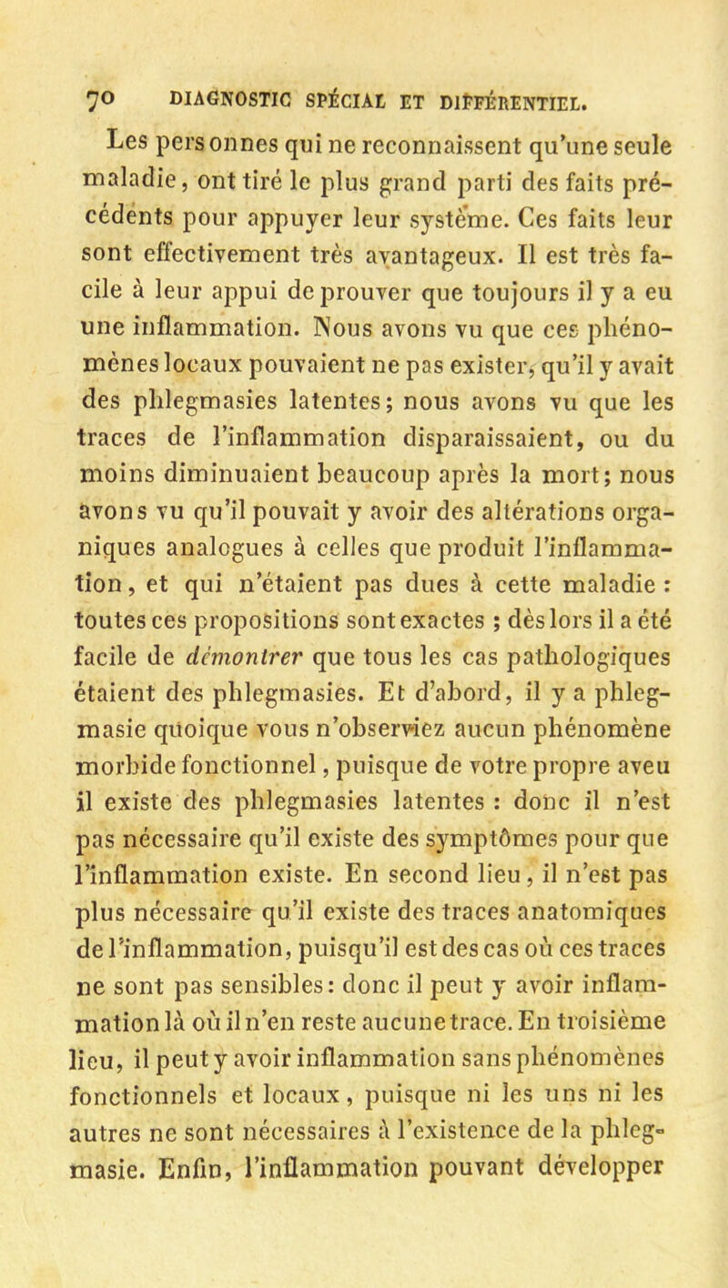 Les personnes qui ne reconnaissent qu'une seule maladie, ont tiré le plus grand parti des faits pré- cédents pour appuyer leur système. Ces faits leur sont effectivement très avantageux. Il est très fa- cile à leur appui de prouver que toujours il y a eu une inflammation. Nous avons vu que ces phéno- mènes locaux pouvaient ne pas exister, qu'il y avait des phlegmasies latentes; nous avons vu que les traces de l'inflammation disparaissaient, ou du moins diminuaient beaucoup après la mort; nous avons vu qu'il pouvait y avoir des altérations orga- niques analogues à celles que produit l'inflamma- tion , et qui n'étaient pas dues à cette maladie : toutes ces propositions sont exactes ; dès lors il a été facile de démontrer que tous les cas pathologiques étaient des phlegmasies. Et d'abord, il y a phleg- masie quoique vous n'observiez aucun phénomène morbide fonctionnel, puisque de votre propre aveu il existe des phlegmasies latentes : donc il n'est pas nécessaire qu'il existe des symptômes pour que l'inflammation existe. En second lieu, il n'est pas plus nécessaire qu'il existe des traces anatomiques de l'inflammation, puisqu'il est des cas où ces traces ne sont pas sensibles: donc il peut y avoir inflam- mation là où il n'en reste aucune trace. En troisième lieu, il peut y avoir inflammation sans phénomènes fonctionnels et locaux, puisque ni les uns ni les autres ne sont nécessaires à l'existence de la phlcg- masie. Enfin, l'inflammation pouvant développer