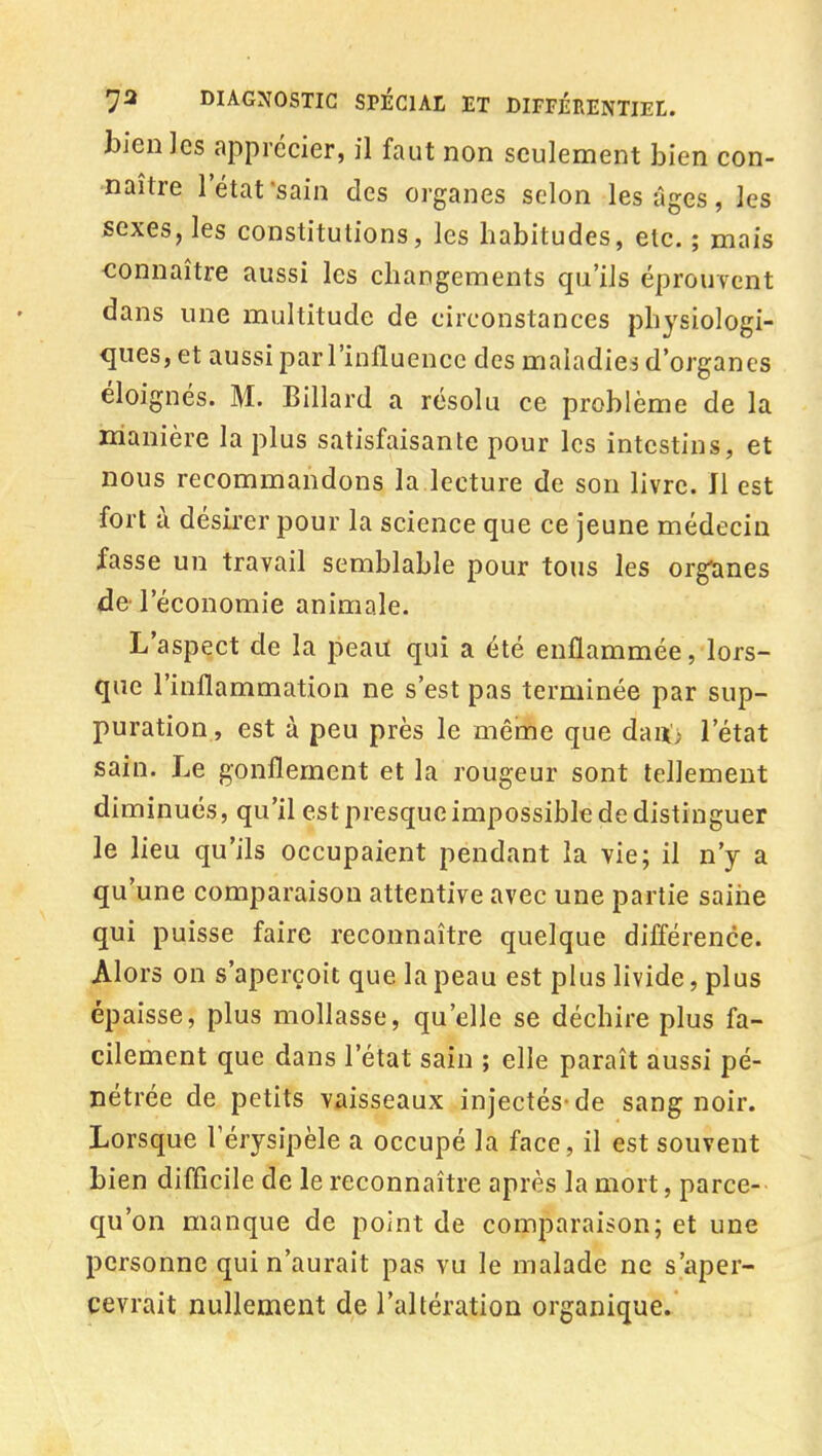 bien les apprécier, il faut non seulement bien con- naître l'état -sain des organes selon les âges, les sexes, les constitutions, les habitudes, etc. ; mais connaître aussi les changements qu'ils éprouTcnt dans une multitude de circonstances physiologi- ques, et aussi par l'influence des maladies d'organes éloignés. M. Billard a résolu ce problème de la manière la plus satisfaisante pour les intestins, et nous recommandons la lecture de son livre. Il est fort à désirer pour la science que ce jeune médecin fasse un travail semblable pour tous les organes (Jfr l'économie animale. L'aspect de la peau qui a été enflammée, lors- que l'inflammation ne s'est pas terminée par sup- puration, est à peu près le même que dau; l'état sain. Le gonflement et la rougeur sont tellement diminués, qu'il est presque impossible de distinguer le lieu qu'ils occupaient pendant la vie; il n'y a qu'une comparaison attentive avec une partie saine qui puisse faire reconnaître quelque différence. Alors on s'aperçoit que la peau est plus livide, plus épaisse, plus mollasse, qu'elle se déchire plus fa- cilement que dans l'état sain ; elle paraît aussi pé- nétrée de petits vaisseaux injectés-de sang noir. Lorsque Térysipèle a occupé la face, il est souvent bien difficile de le reconnaître après la mort, parce- qu'on manque de point de comparaison; et une personne qui n'aurait pas vu le malade ne s'aper- cevrait nullement de l'altération organique.