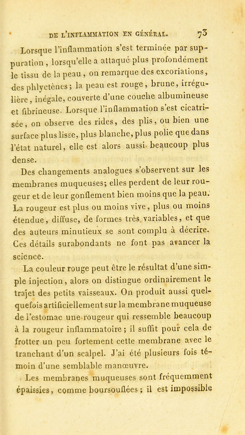 Lorsque l'inflammation s'est terminée par sup- puration , lorsqu'elle a attaque plus profondément le tissu de la peau , on remarque des excoriations, des phlyctènes ; la peau est rouge , brune, irrégu- lière, inégale, couverte d'une couche albumineuse et flbrineuse. Lorsque l'inflammation s'est cicatri- sée, on observe des rides, des plis, ou bien une surface plus lisse, plus blanche, plus polie que dans l'état naturel, elle est alors aussi- beaucoup plus dense. Des changements analogues s'observent sur les membranes muqueuses; elles perdent de leur rou- geur et de leur gonflement bien moins que la peau: La rougeur est plus ou moins vive, plus ou moins étendue, diffuse, de formes très.variables, et que des auteurs minutieux se sont complu à décrire. Ces détails surabondants ne font pas avancer la science. La couleur rouge peut être le résultat d'une sim- ple injection, alors on distingue ordinairement le trajet des petits vaisseaux. On produit aussi quel- quefois artiflciellement sur la membrane muqueuse de l'estomac une rougeur qui ressemble beaucoup à la rougeur inflammatoire; il suffit pour cela de frotter un peu fortement cette membrane avec le tranchant d'un scalpel. J'ai été plusieurs fois té- moin d'une semblable manœuvre. . Les membranes muqueuses sont fréquemment épaissies, comme boursouflées ; il est impossible