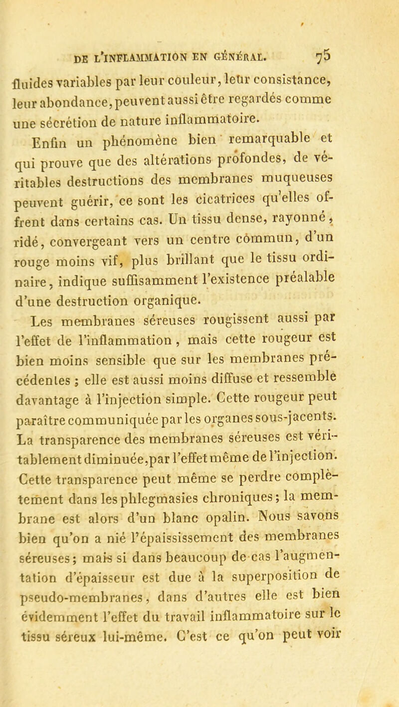 fluides variables par leur couleur, letir consistance, leur abondance, peuvent aussi être regardés comme une sécrétion de nature inflammatoire. Enfin un phénomène bien remarquable et qui prouve que des altérations profondes, de vé- ritables destructions des membranes muqueuses peuvent guérir, ce sont les cicatrices qu'elles of- frent dans certains cas. Un tissu dense, rayonné, ridé, convergeant vers un centre commun, d'un rouge moins vif, plus brillant que le tissu ordi- naire, indique suflisamment l'existence préalable d'une destruction organique. Les membranes séreuses rougissent aussi par l'effet de l'inflammation , mais cette rougeur est bien moins sensible que sur les membranes pré- cédentes ; elle est aussi moins diffuse et ressemble davantage à l'injection simple. Cette rougeur peut paraître communiquée par les organes sous-jacenîs. La transparence des membranes séreuses est véri- tablement diminuée,par l'effet même de l'injection. Cette transparence peut même se perdre complè- tement dans lesphlegmasies chroniques ; la mem- brane est alors d'un blanc opalin. Nous savons bien qu'on a nié l'épaississement des membranes séreuses; mai^ si dans beaucoup de cas l'augmen- tation d'épaisseur est due à la superposition de pseudo-membranes, dans d'autres elle est bien évidemment l'effet du travail inflammatoire sur le tissu séreux lui-même. C'est ce qu'on peut voir
