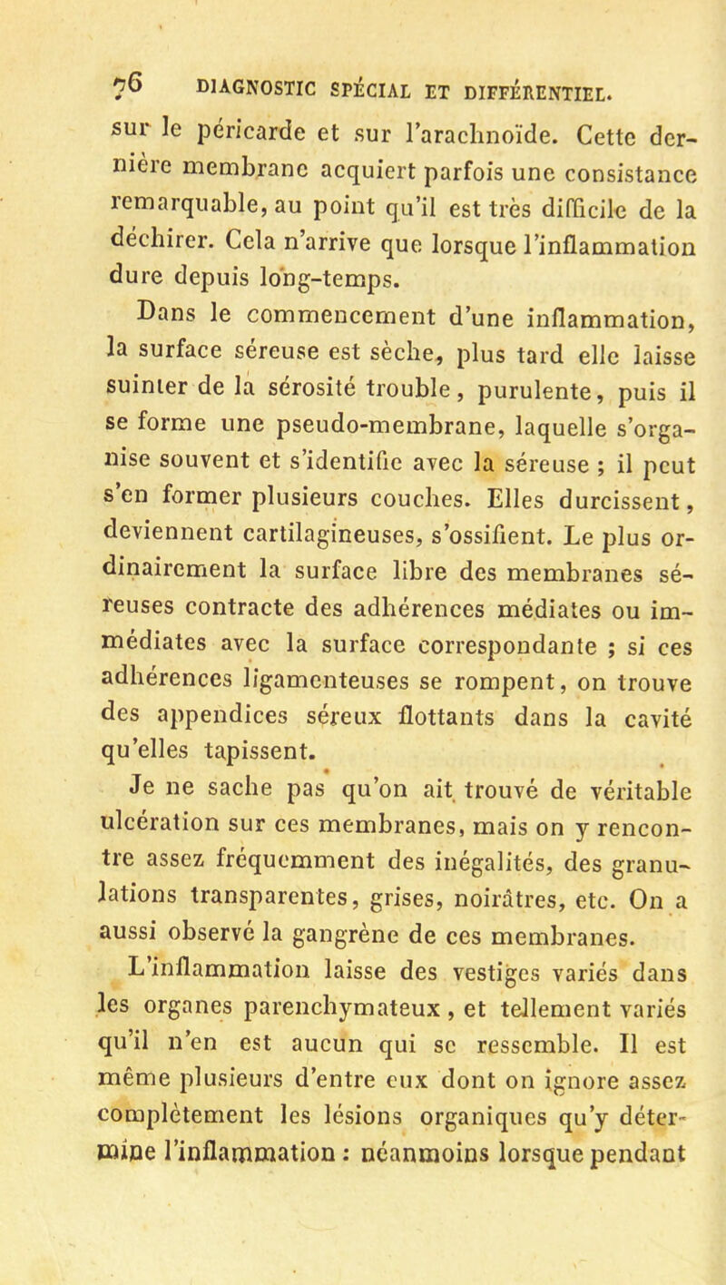 sur le péricarde et sur l'arachnoïde. Cette der- nière membrane acquiert parfois une consistance remarquable, au point qu'il est très difficile de la déchirer. Cela n'arrive que lorsque l'inflammation dure depuis long-temps. Dans le commencement d'une inflammation, la surface séreuse est sèche, plus tard elle laisse suinter de la sérosité trouble, purulente, puis il se forme une pseudo-membrane, laquelle s'orga- nise souvent et s'identifie avec la séreuse ; il peut s'en former plusieurs couches. Elles durcissent, deviennent cartilagineuses, s'ossifient. Le plus or- dinairement la surface libre des membranes sé- reuses contracte des adhérences médiates ou im- médiates avec la surface correspondante ; si ces adhérences ligamenteuses se rompent, on trouve des appendices séreux flottants dans la cavité qu'elles tapissent. Je ne sache pas qu'on ait trouvé de véritable ulcération sur ces membranes, mais on y rencon- tre assez fréquemment des inégalités, des granu- lations transparentes, grises, noirâtres, etc. On a aussi observé la gangrène de ces membranes. L'inflammation laisse des vestiges variés dans les organes parenchymateux , et tellement variés qu'il n'en est aucun qui se ressemble. Il est même plusieurs d'entre eux dont on ignore assez complètement les lésions organiques qu'y déter- mine l'inflammation : néanmoins lorsque pendant