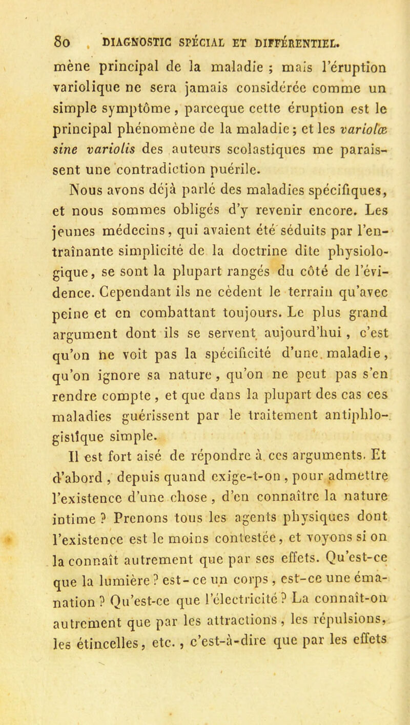 mène principal de la maladie ; mais l'éruption variolique ne sera jamais considérée comme un simple symptôme , parceque cette éruption est le principal phénomène de la maladie ; et les variolœ, sine variolis des auteurs scolastiques me parais- sent une contradiction puérile. Nous avons déjà parlé des maladies spécifiques, et nous sommes obligés d'y revenir encore. Les jeunes médecins, qui avaient été séduits par l'en- traînante simplicité de la doctrine dite physiolo- gique, se sont la plupart rangés du côté de l'évi- dence. Cependant ils ne cèdent le terrain qu'avec peine et en combattant toujours. Le plus grand argument dont ils se servent aujourd'hui, c'est qu'on ne voit pas la spécificité d'une, maladie, qu'on ignore sa nature , qu'on ne peut pas s'en rendre compte , et que dans la plupart des cas ces maladies guérissent par le traitement antiphlo-, gislîque simple. Il est fort aisé de répondre à ces arguments. Et d'abord , depuis quand cxige-t-on , pour admettre l'existence d'une chose , d'en connaître la nature intime ? Prenons tous les agents physiques dont l'existence est le moins contestée, et voyons si on la connaît autrement que par ses effets. Qu'est-ce que la lumière ? est- ce un corps , est-ce une éma- nation ? Qu'est-ce que l'électricité? La connaît-on autrement que par les attractions, les répulsions, les étincelles, etc., c'est-à-dire que par les effets